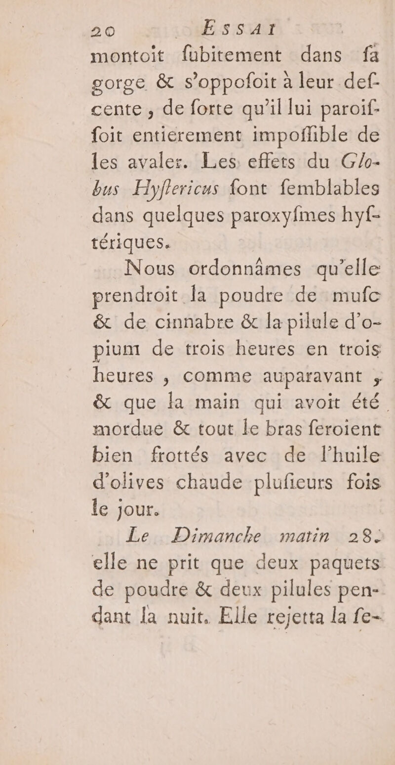 montoit fubitement dans fa gorge &amp; s’oppofoit à leur def- cente , de forte qu’il lui paroif- foit entierement impoflible de les avaler. Les: effets du G/o- bus Hyflericus {ont femblables dans quelques paroxyfmes hyf- tériques. Nous ordonnâmes qu’elle prendroit fa poudre de mufc &amp; de cinnabre &amp; la pilule d’o- pium de trois heures en trois heures , comme auparavant , &amp; que la main qui avoit été mordue &amp; tout le bras feroient bien frottés avec de l'huile d'olives chaude plufieurs fois le jour. Le Dimanche matin 28. elle ne prit que deux paquets de poudre &amp; deux pilules pen- dant la nuit, Elle rejetta la fe-