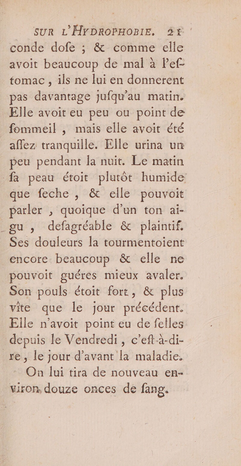 conde dofe ; &amp; comme elle avoit beaucoup de mal à Pef- tomac , ils ne lui en donnerent pas davantage jufqu’au matin. Elle avoit eu peu ou point de fommeil , maïs elle avoit été aflez tranquille. Elle urina un peu pendant Ja nuit. Le matin fa peau étoit plutôt humide que feche , &amp; elle pouvoit parler , quoique d’un ton ai- gu , defagréable &amp; plaintif. Ses douleurs la tourmentoient encore beaucoup &amp; elle ne pouvoit guéres mieux avaler. Son pouls étoit fort, &amp; plus vite que le jour précédent. Elle n'avoit point eu de felles depuis le Vendredi, c’eft-à-di- re, le jour d'avant la maladie. _ + On lui tira de nouveau en- viron, douze onces de fang.