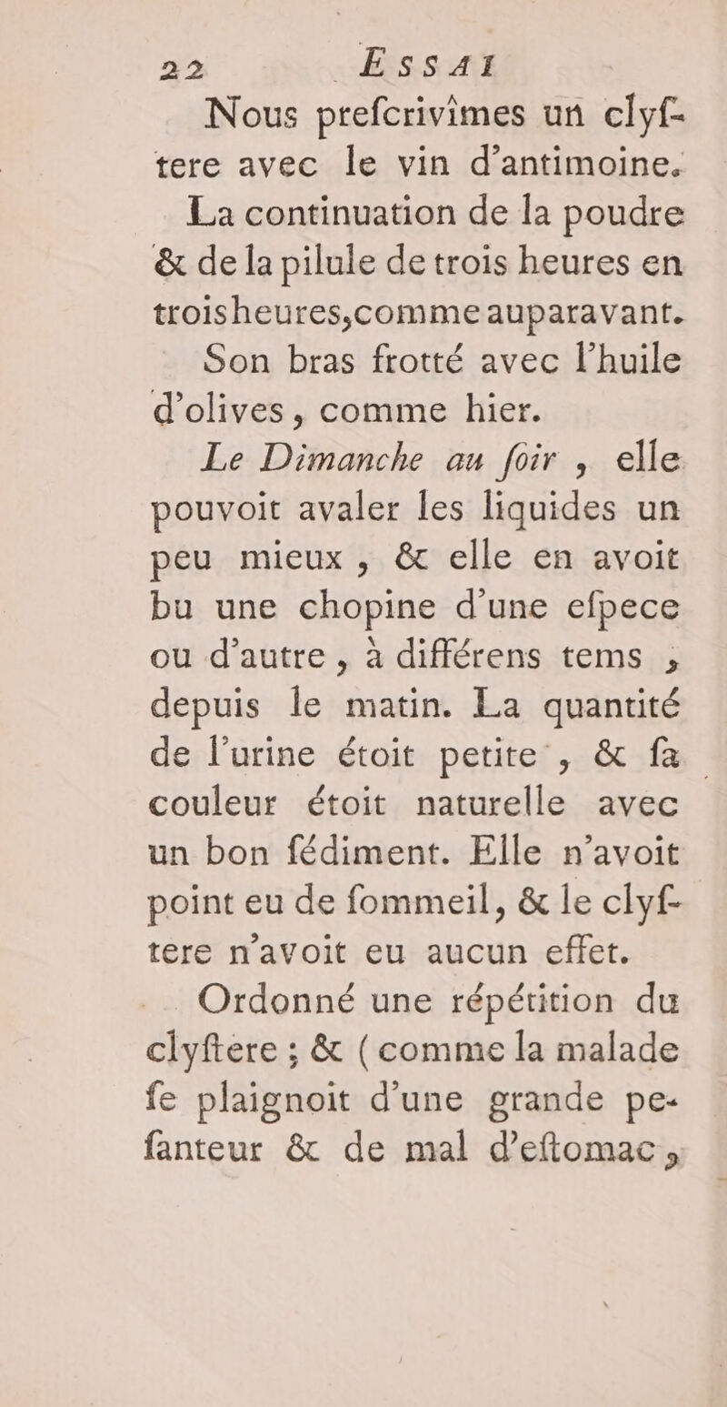 Nous prefcrivimes un clyf- tere avec le vin d’antimoine. La continuation de la poudre &amp; de la pilule de trois heures en troisheures,;comme auparavant. Son bras frotté avec l'huile d'olives, comme hier. Le Dimanche au foir , elle pouvoit avaler les liquides un peu mieux , &amp; elle en avoit bu une chopine d'une efpece ou d'autre , à différens tems , depuis le matin. La quantité de l'urine étoit petite, &amp; fa couleur étoit naturelle avec un bon fédiment. Elle n’avoit point eu de fommeil, &amp; le clyf- tere n’avoit eu aucun effet. Ordonné une répétition du clyftere ; &amp; (comme la malade fe plaignoit d'une grande pe- fanteur &amp; de mal d’eftomac,