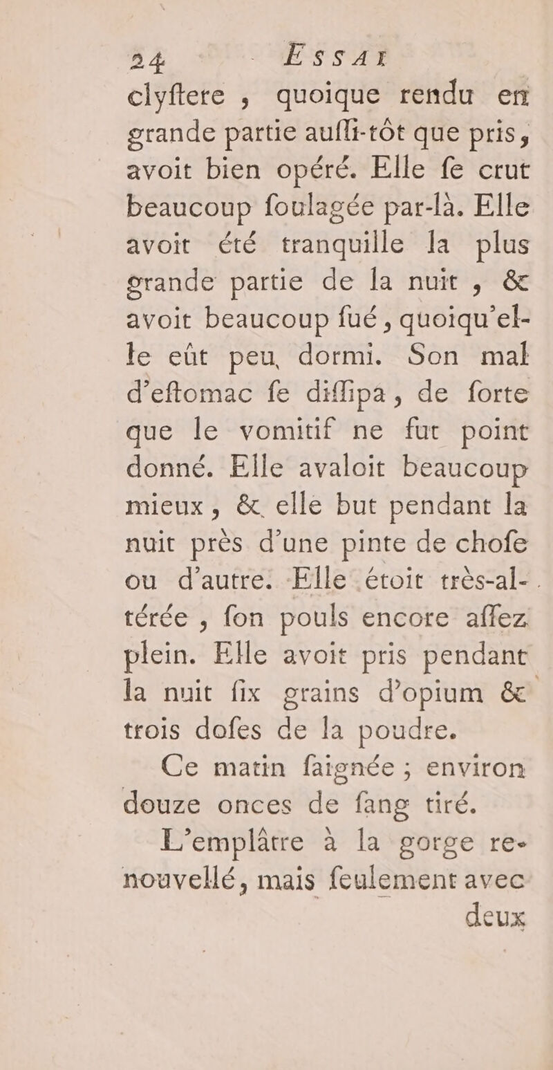 clyftere , quoique rendu en grande partie aufli-tôt que pris, avoit bien opéré. Elle fe crut beaucoup foulagée par-là. Elle avoit été tranquille la plus grande partie de Îa nuit , &amp; avoit beaucoup fué , quoiqu'’el- le eût peu dormi. Son mal d’eftomac fe diflipa, de forte que le vomitif ne fut point donné. Elle avaloit beaucoup mieux, &amp;. elle but pendant la nuit près d’une pinte de chofe ou d'autre. Elle étoit très-al-. térée ; fon pouls encore affez plein. Elle avoit pris pendant la nuit fix grains d’opium &amp; trois dofes de la poudre. Ce matin faignée ; environ douze onces de fang tiré. L’emplâtre à la gorge re. nouvellé, mais feulement avec deux