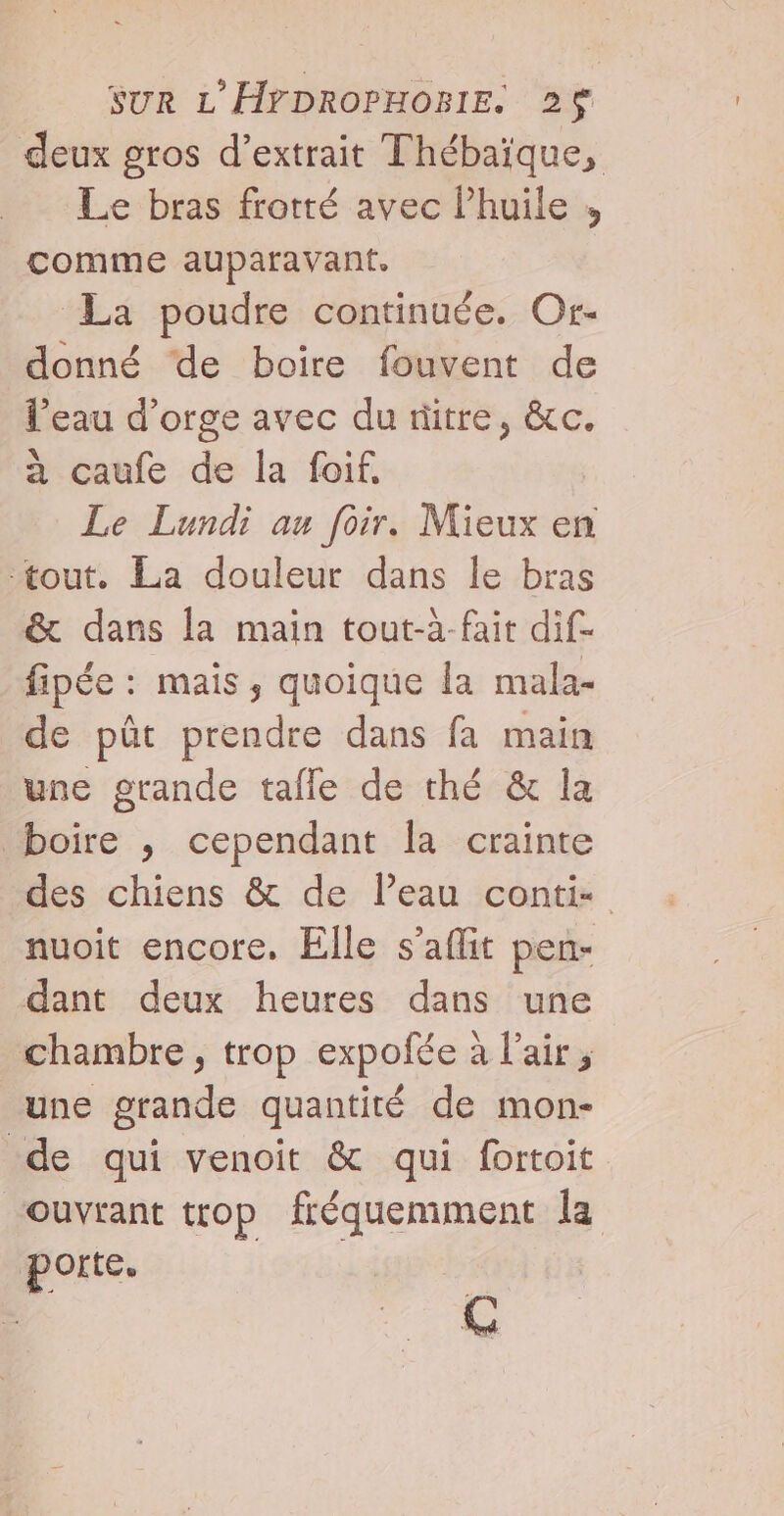 deux gros d’extrait Thébaïque, Le bras frotté avec lhuile , comme auparavant. La poudre continuée. Or- donné de boire fouvent de l’eau d’orge avec du ritre, &amp;c. à caufe de la foif. Le Lundi au [oir. Mieux en tout. La douleur dans le bras &amp; dans la main tout-à-fait dif- fipée : mais ; quoique la mala- de pût prendre dans fa main une grande tafle de thé &amp; la boire , cependant la crainte des chiens &amp; de l’eau conti: nuoit encore, Elle s’aflit pen- dant deux heures dans une chambre, trop expofée à l'air; une grande quantité de mon- de qui venoit &amp; qui fortoit ouvrant trop fréquemment la porte. C