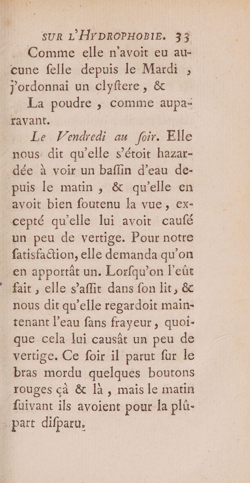 à. À Comme elle n’avoit eu au- cune felle depuis le Mardi ,; Jordonnai un clyftere, & La poudre ; comme aupa- favant. Le Vendredi au foir. Elle nous: dit qu’elle s’étoit hazar- avoit bien foutenu la vue, ex- cepté qu'elle lui avoit caufé un peu de vertige. Pour notre fatisfa&ion, elle demanda qu'on en apportât un. Lorfqu’on l’eût fait , elle s’affit dans fon lit, & nous dit qu’elle regardoït main- tenant l’eau fans frayeur, quoi- que cela lui causât un peu de fuivant ils avoient pour {a plü-