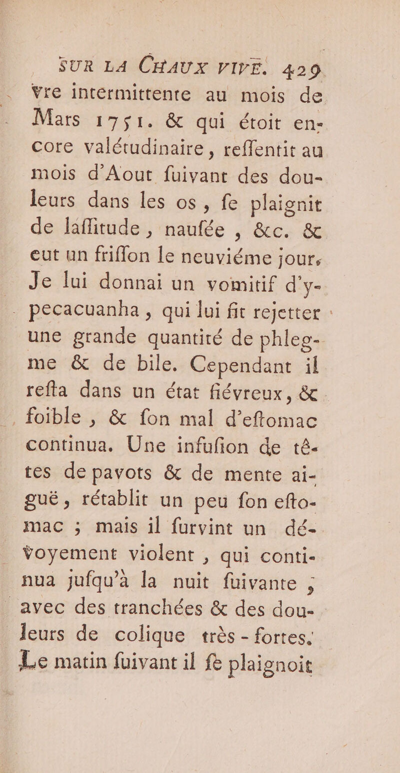 . Vre intermittente au mois de - Mars 1751. &amp; qui étoit en- core valétudinaire , reffentit au mois d'Aout fuivant des dou- leurs dans les os, fe plaignit de laflitude , naufée , &amp;c. &amp; eut un friflon le neuviéme jour, Je lui donnai un vomitif d'y- . pecacuanha , qui lui fit rejetter : une grande quantité de phleo- me &amp; de bile. Cependant il refta dans un état fiévreux, &amp; foible , &amp; fon mal d’eftomac continua. Une infufion de té- tes de pavots &amp; de mente ai- guë, rétablit un peu fon efto- mac ; mais il furvint un dé- ÿoyement violent , qui conti- nua jufqu’à la nuit fuivante ; avec des tranchées &amp; des dou- Jeurs de colique très - fortes. Le matin füivant il &amp; plaignoit