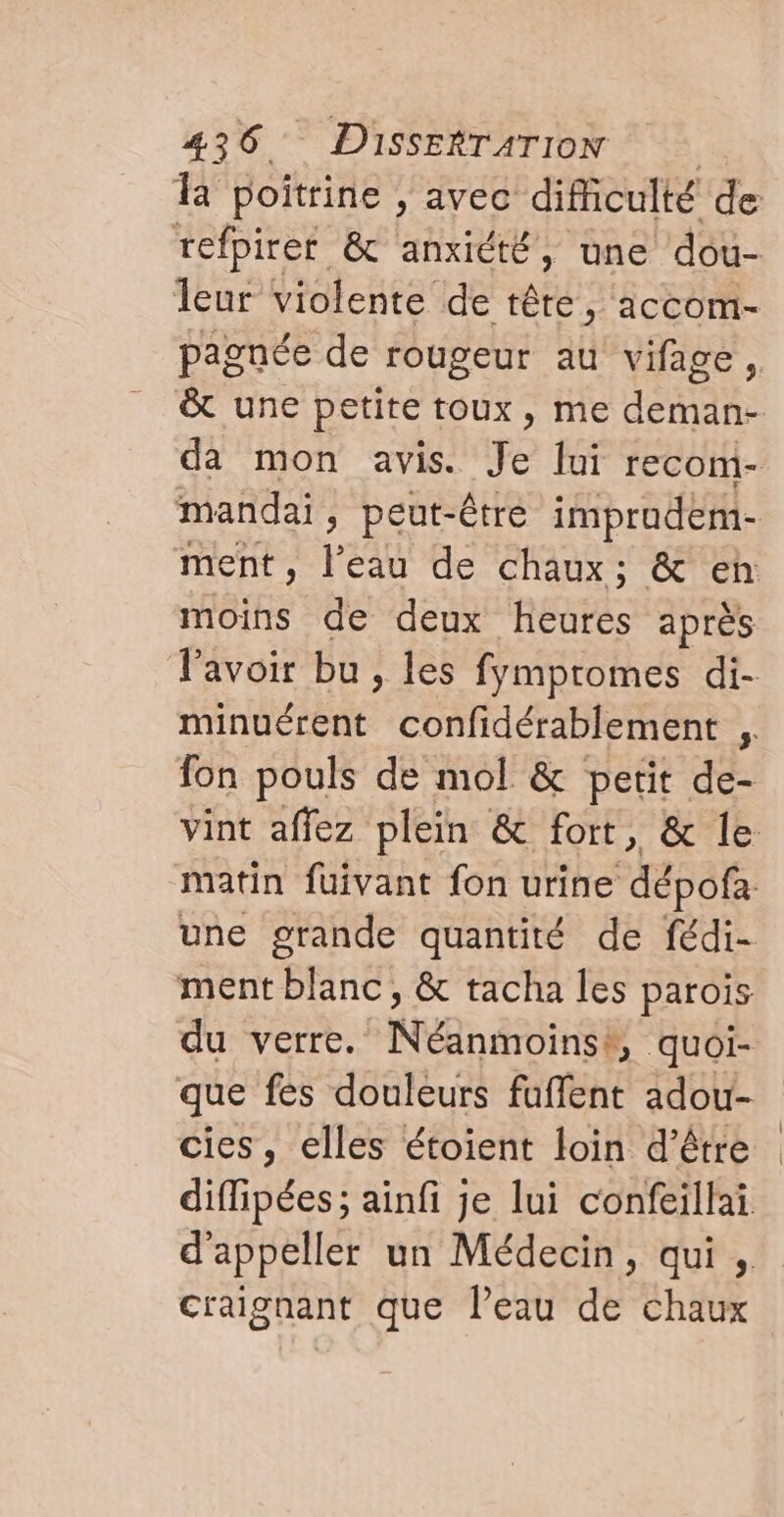 la poitrine , avec difficulté de refpirer &amp; anxiété, une dou- leur violente de tête, accom- pagnée de rougeur au vifage, &amp; une petite toux, me deman- da mon avis. pe lui recom- mandai, peut-être improdem- ment, l’eau de chaux: &amp; eh moins de deux heures après l'avoir bu, les fympromes di- a confidérablement ; fon pouls de mol &amp; petit de- vint affez plein &amp; fort, &amp; le matin fuivant fon urine dépofa une grande quantité de fédi- ment blanc, &amp; tacha les parois du verre. Nana quoi- que fes douleurs faffent adou- cies, elles étoient loin d’être diffipées; ainfi je lui confeillai d'appeller un Médecin, qui , craignant que l’eau de chaux