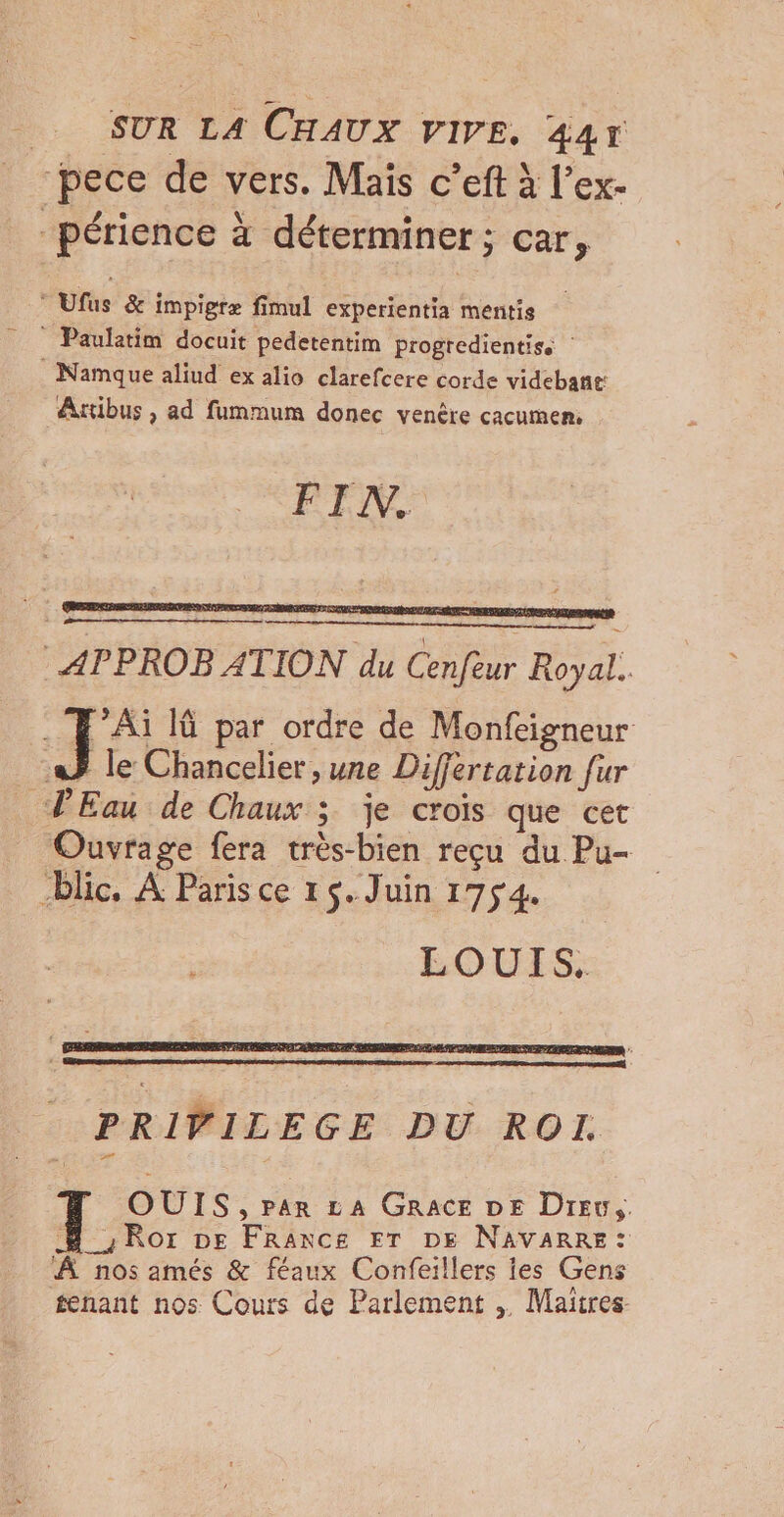 pece de vers. Mais c’eft à l’ex- périence à déterminer; car, Ufus &amp; impigræ fimul experientia mentis Paulatim docuit pedetentim progredientiss : . Namque aliud ex alio clarefcere corde videbant: Axtibus , ad fummum donec venère cacumen. APPROB ATION du Cenfeur Royal. JS I par ordre de Monfeigneur a} le Chancelier , une Differtation fur PEau de Chaux 3 je crois que cet Ouvrage fera très-bien reçu du Pu- blic. A Paris ce 15. Juin 1754. LOUIS. OUIS, par LA GRACE DE Drew, # Ror De France ET DE NAVARRE: À nos amés &amp; féaux Confeillers ies Gens tenant nos Cours de Parlement , Maitres