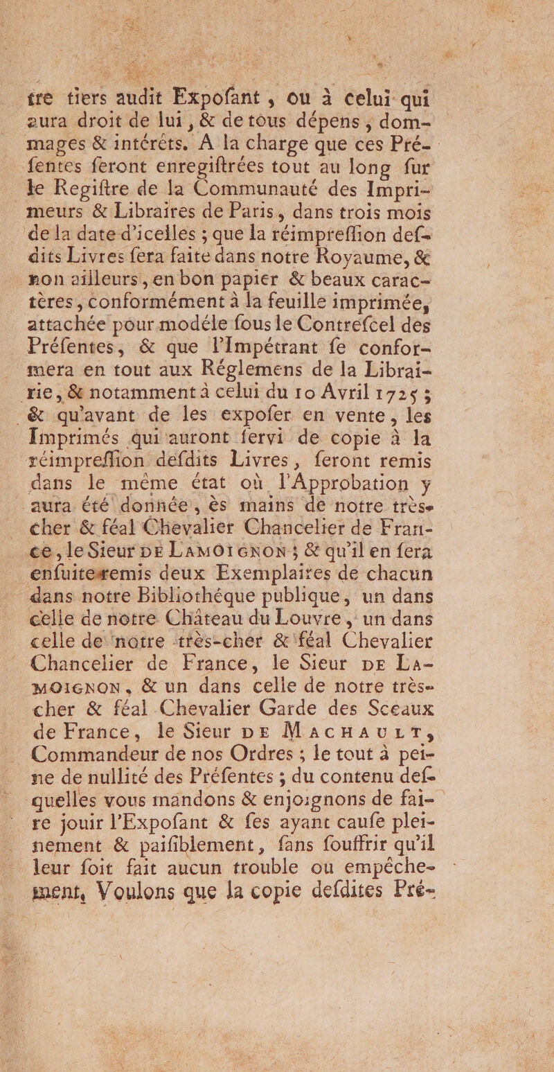 2: 7 EN LS CEA PON Res tre tiers audit Expofant , ou à celui qui eura droit de lui, &amp; detous dépens, dom- mages &amp; intérèts. À la charge que ces Pré fentes feront enrepiftrées tout au long fur te Repiftre de la Eden des Impri- meurs &amp; Libraires de Paris, dans trois mois de la date d’iceiles ; que la réimpreflion def dits Livres fera faite dans notre Royaume, &amp; non ailleurs, en bon papier &amp; beaux carac- tères, conformément à a feuille imprimée, attachée pour modéle fous le Contrefcel des Préfentes, &amp; que l’Impétrant fe confor- mera en tout aux Réglemens de la Librai- rie, &amp; notamment à celui du ro Avrilr72s; _&amp; qu'avant de les expofer en vente, les Imprimés qui auront fervi de copie à la réimpreflion defdits Livres, feront remis dans le mème état où l’Approbation y aura été donnée, ès mains de notre très. cher &amp; féal Chevalier Chancelier de Fran- ce, le Sieur DE LamOrexoN ; &amp; qu'il en fera enfuite#emis deux Exemplaires de chacun dans notre Bibliothéque publique, un dans celie de notre Chateau du Louvre , un dans celle de notre très-cher &amp;'féal Chevalier Chancelier de France, le Sieur pe La- MOIGNON, &amp; un dans celle de notre très cher &amp; féal Chevalier Garde des Sceaux de France, le Sieur DE MacHaAuLrrT, Commandeur de nos Ordres ; le tout à pei- ne de nullité des Préfentes ; du contenu def. quelles vous mandons &amp; enjoignons de fai- re jouir l’'Expofant &amp; fes ayant caufe plei- nement &amp; paifblement, fans fouffrir qu'il leur foit fait aucun trouble où empêche- sent, Voulons que Ja copie defdites Pré-
