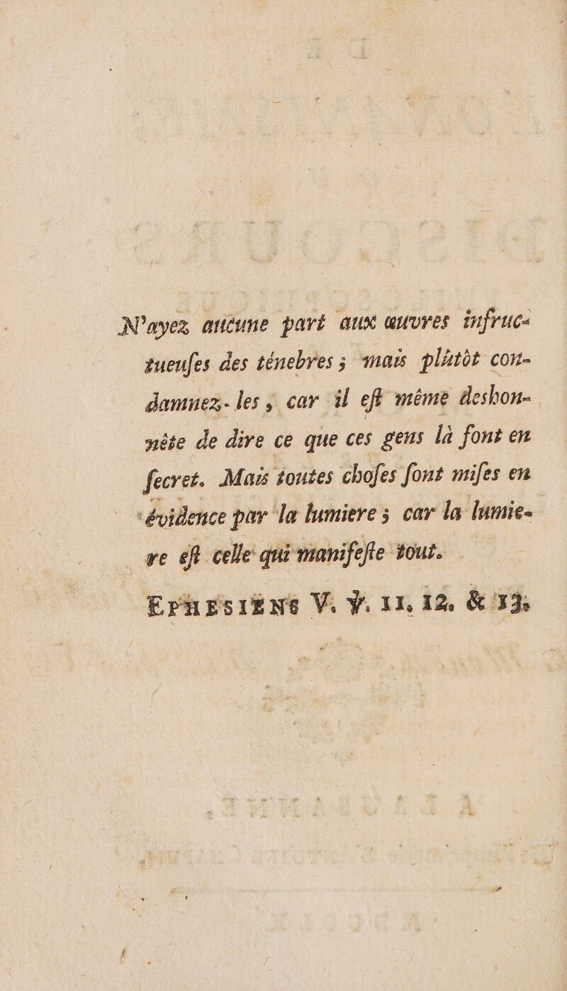 N'ayez aticune paré aux muvres infrucs sueufes des ténebres ; maë platèt cou- damuez. les, car il eff même deshon- nête de dire ce que ces gens là font en fecret. Mas toutes chofes font miles en “évidence par le lumiere ; car la lurie- re eff celle qui manife iffe Hour. EPhEsIÉNE Vi V1 12 &amp; 3%