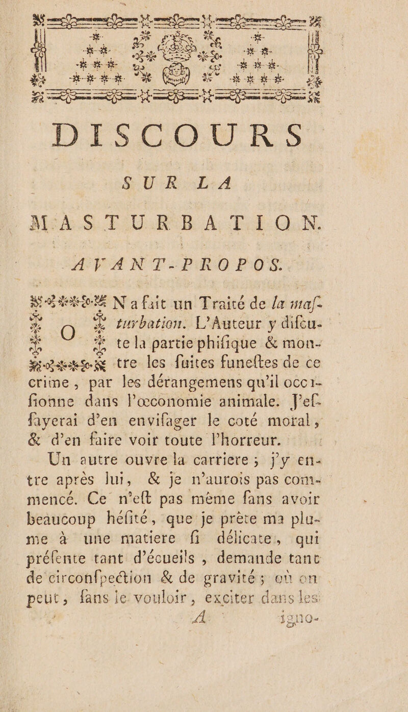 DISCOURS $ ER LA MASTURBATION. “AVANT .PROPOS. Men N a fait un Traité de /a safe ca O. turbation. L'Auteur y difcu- A ï te la partie phifique &amp; mon- ose tre les fuites funeftes de ce criine, par les dérangemens qu’il occr- fionne dans l’œconomie animale. Jet fayerai d'en envifager le coté moral, &amp; d'en faire voir toute l’horreur. Un autre ouvre la carriere ; j'y en- tre après lui, &amp; je n’aurois pas com- mencé. Ce n’elt pas mème fans avoir beaucoup héfité, que je prète ma plu- me à une matiere fi délicate, qui prélente tant d’écueils , demande tant de circonfpection &amp; de gravité ; où on genes fans je. vouloir, exciter dans les: 4 j210-