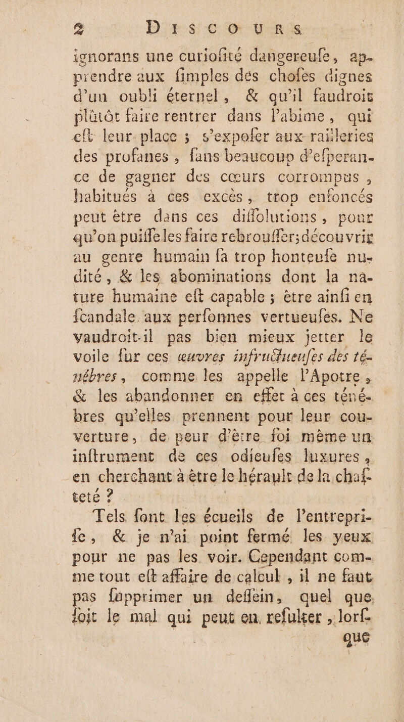 ignorans une curiofité dangereufe, ap piendre aux fimples dés chofes dignes d’un oubli éternel, &amp; qu'il droi plütôt faire rentrer dans Pabime, qui cft leur-place ; s’expofer aux raïleries des profanes , fans beaucoup d’efperan. ce de gagner des cœurs corrompus, habitués à ces excès, trop enfoncés peut ètre dans ces diffolutions , pour qu’on puifleles faire rebroufler; découvrir au genre humain fa trop honteule nu- dité , &amp; les abominations dont la na- ture humaine eft capable ; être ainfi en fcandale. aux perfonnes vertueufes. Ne vaudroitil pas bien mieux jetter le voile fur ces œuvres infrufueufes des té. nêbres, comme les appelle l’Apotre, &amp; les abandonner en effet à ces téné.. bres qu’elles prennent pour leur cou- verture, de peur d'être foi mêmeun inftrument de ces odieufes luxures, en cheEGhagsid a être le hérault de la chaf- tete ? Tels font les écueils de l’entrepri- Le, &amp; je n'ai point fermé les yeux pour ne pas les voir. Cependant com. me tout elt affaire de calcul , il ne faut as füpprimer un deflein, quel que. loit le mal qui peut en. refuker , lorf- | qu£