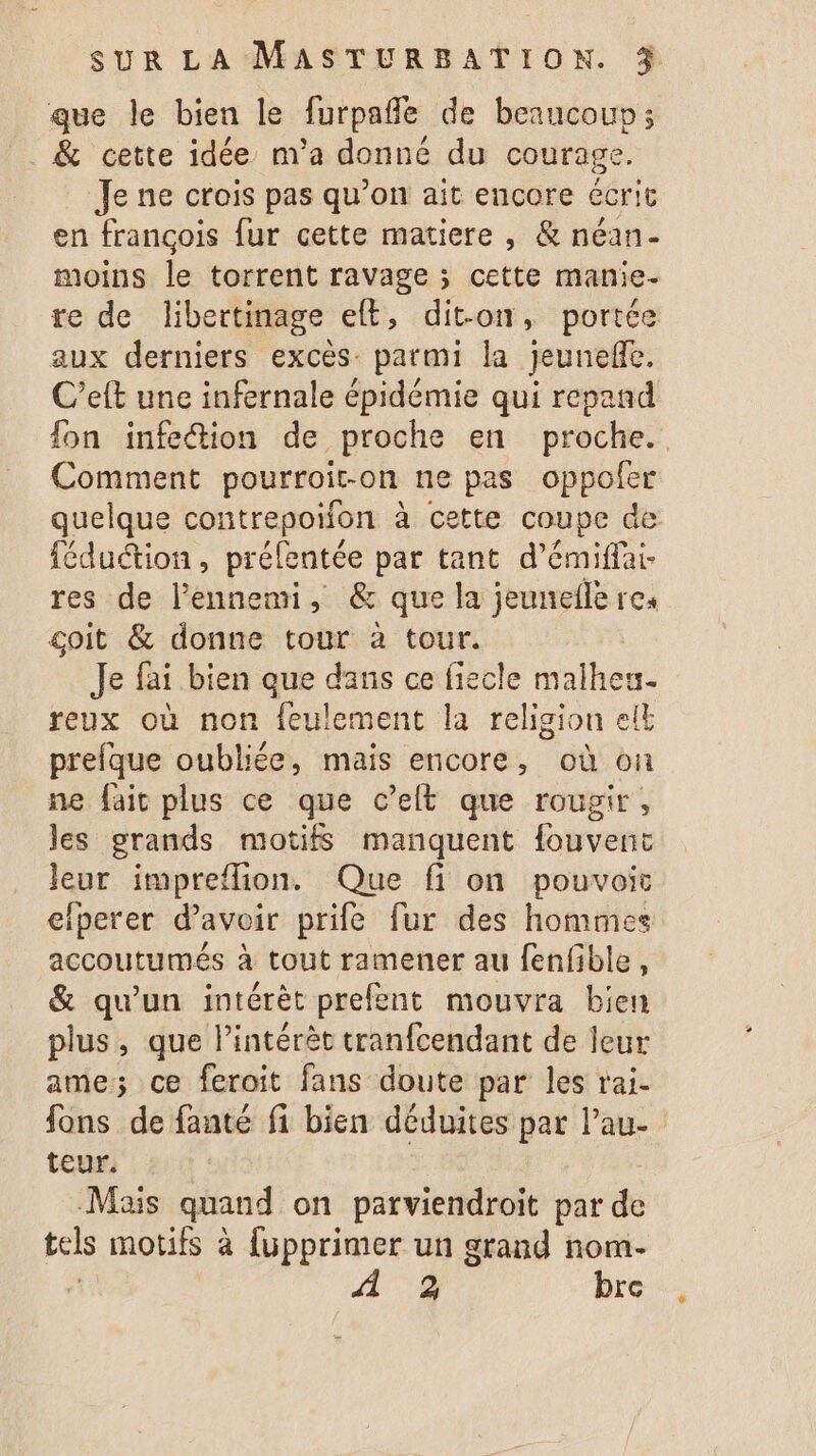 que le bien le furpañle de beaucouv; &amp; cette idée m'a donné du courage. Je ne crois pas qu’on ait encore écrit en françois fur cette matiere , &amp; néan- moins le torrent ravage ; cette manie- re de lbertinage eft, dit-on, portée aux derniers excès: parmi la jeunefe. C’eft une infernale épidémie qui repand fon infe@ion de proche en proche. Comment pourroit-on ne pas oppoler quelque contrepoifon à cette coupe de féduction, prélentée par tant d’émiffai- res de l'ennemi, &amp; que la jeunefle res coit &amp; donne tour à tour. Je fai bien que dans ce fiecle malheu- reux où non feulement la religion elt prefque oubliée, mais encore, où on ne fait plus ce que c’elt que rougir, les grands motifs manquent fouvent leur impreffion. Que fi on pouvoir elperer d’avoir prife fur des hommes accoutumés à tout ramener au fenfible, &amp; qu’un intérèt prefent mouvra bien plus, que l'intérêt tranfcendant de leur ame; ce feroit fans doute par les rai. fons de fanté fi bien déduites par lau- teur. Mais quand on parviendroit par de tels motifs à {üupprimer un grand nom- 2 bre