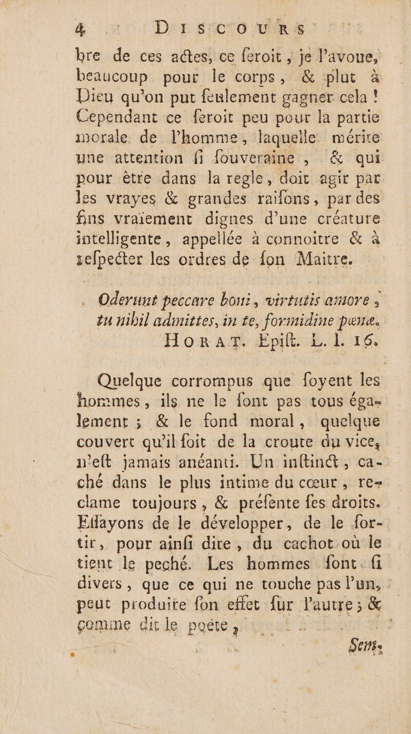 bre de ces actes, ce feroit , je l’avoue, beaucoup pour le corps, & plut à Dieu qu’on put feulement gagner cela ! Cependant ce feroit peu pour la partie inorale. de l’homme, laquelle mérire une attention fi fouveraine , & qui pour être dans la regle, doit agir par les vrayes & grandes raïfons, par des fins vraiement dignes d’une créature intelligente, appellée à connoitre & à sefpecter les ordres de fon Maitre. Oderunt peccare bout, virtutis amore | éu nibil admittes, in te, formidine pune. s'TAT om A ÆÉie. LG: Quelque corrompus que foyent les hommes, ils ne le font pas tous éga- lement ; & le fond moral, quelque couvert qu'il foit de la croute du vice, n'elt jamais anéanti. Un inftin&, ca- ché dans le plus intime du cœur, re- clame toujours, & préfente fes droits. Edayons de le développer, de le {or- tir, pour ainfi dire, du cachot ou le tient le peché. Les hommes font. fi divers, que ce qui ne touche pas l’un, peut produite fon effet fur l'autre; & gomme dit le poëte, FRA et : | 5e: