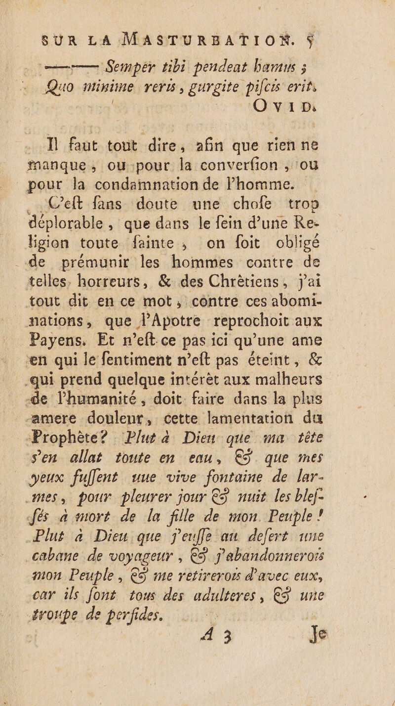 | cr Semper tibi pendeat baraus ; Quo minime rer, gurgite pilcis erifs 2 OA Bi Il faut tout dire, afin que rien ne fnanque, ou pour la converfion , ou pour la condaimnation de Phomme. .. Ceft fans doute une chofe trop déplorable , que dans le fein d’une Re- ligion toute fainte , on foit obligé de prémunir les hommes contre de telles, horreurs, &amp; des Chrètiens, j'ai tout dit en ce mot, contre ces abomi- nations, que l’Apotre reprochoit aux Payens. Et n’eft ce pas ici qu’une ame en qui le fentiment n’eft pas éteint, &amp; -qui prend quelque intérèt aux malheurs -de l'humanité, doit. faire dans la plus -amere dohlenes cette lamentation du Prophète? Pluta Dieu que ma tête Sen allat toute en eau, €S que mes yeux fuflent uue vive fontaine de lar- mes, pour pleurer jour €S nuit les blej- Jés a mort de la fille de mon. Peuple ! Plus à Dieu que j'eufle au defert une cabane de voyageur , € j'abandonnerors mon Peuple, &amp;ÿ me retireroës d'avec eux, car ils font tous des adulteres, €ÿ une #roupe de perfides.
