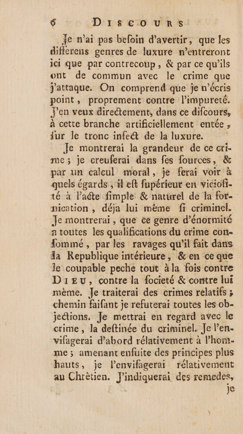 Je n’ai pas befoin d’avertir, que les differens genres de luxure n’entreront ici que par contrecoup, & par ce qu'ils ont de commun avec le crime que Jattaque. On comprend que je n’écris point, proprement contre l’impureté. Y'en veux directement, dans ce difcours, à cette branche artificiellement entée, fur le tronc infe& de la luxure. Je montrerai la grandeur de ce cri- me; je oreuferai dans fes fources, & par un calcul moral, je ferai voir à quels égards , il eft fapérieut en viciofi- té à late fimple & naturel de la for nication , déja lui même fi criminel. Je montrerai, que ée genre d’énormité a toutes les qualifications du crime con- Tomimé, par les ravages qu'il fait dans da Republique intérieure, &en ce que le coupable peche tout àla fois contre Dieu, contre la focieté & contre lui mème. Je traiterai des crimes relatifs ; chemin faifant je refuterai toutes les ob- jections. Je mettrai en regard avec le crime, Ja deftinée du crimirel. Je l’en- vifagerai d’abord rélativement à l’hom. me ; amenant enfuite des principes plus hauts, je l’envifagerai rélativement au Chrètien. J'indiquerai des remedes, | je