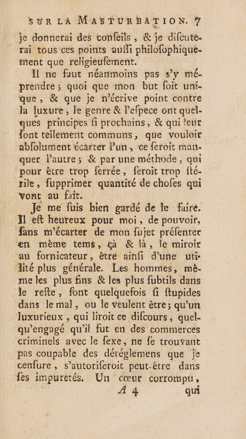 je donnerai des confeils, &amp; je difcute. rai tous ces points auf philofophique- ment qué religieufement. Il me faut néanmoins pas s’y mé- prendre; quoi que mon but foit uni. que, &amp; que je n'écrive point contre Ja luxure, le genre &amp; l’efpece ont quel- ques principes fi prochains, &amp; qui leur font tellement communs, que vouloir abfolument écarter lun, ce feroit man. quet l’autre; &amp; par une méthode, qui pour être trop ferrée, feroit trop fté- rile, fupprimer quantité de chofes qui vont au fait. Je me füuis bien gardé de le faire, A ef heureux pour moi, de pouvoir, fans m’écarter de mon fujet préfenter en mème tems, çà &amp; là, le miroir au fornicateur, ètré ainfi d’une uti- lité plus générale. Les hommes, mè. meles plus fins &amp; les plus fubtils dans le refte, font quelquefois fi {tupides dans lemal, ou le veulent être; qu’un luxurieux , qui liroit ce difcours, quel- qu’engagé qu'il fut en des commerces criminels avec le fexe, ne fe trouvant pas coupable des déésirnène que je cenfure, s’autoriferoit peut-être dans fes impuretés, Un cœur corrompu, À 4 qui