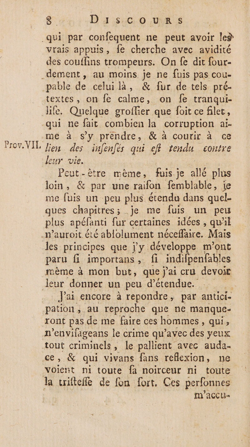 et D'as:c 0 was vrais appuis, fe cherche avec avidité des couflins trompeurs. On fe dit four- ioaes , on fe calme, on fe tranqui- ife. Quelque groflier que foit ce filet, a ne fait combien la corruption ai- me à s’y prendre, &amp; à courir à ce lien des re qui ef tendu contre leur vie. | Peut-être mème, fois; je allé plus loin, &amp; par une raifon femblable, ie me fuis un peu plus étendu dans quel- qe chapitres ; .je me fuis un peu plus apéfanti fur certaines idées, qu'il les principes que Vy développe m'ont paru fi importans , fi indifpenfables mème à mon but, que ai cru devoir J'ai encore à repondre, par antici- pation, au reproche que ne manque ront pas de me faire ces hommes, qui, n’envifageans le crime qu'avec des yeux tout criminels , » le pallient avec auda- ce, &amp; qui vivans fans reflexion, nue voiént ni toute fa noirceur ni toute m'accu-