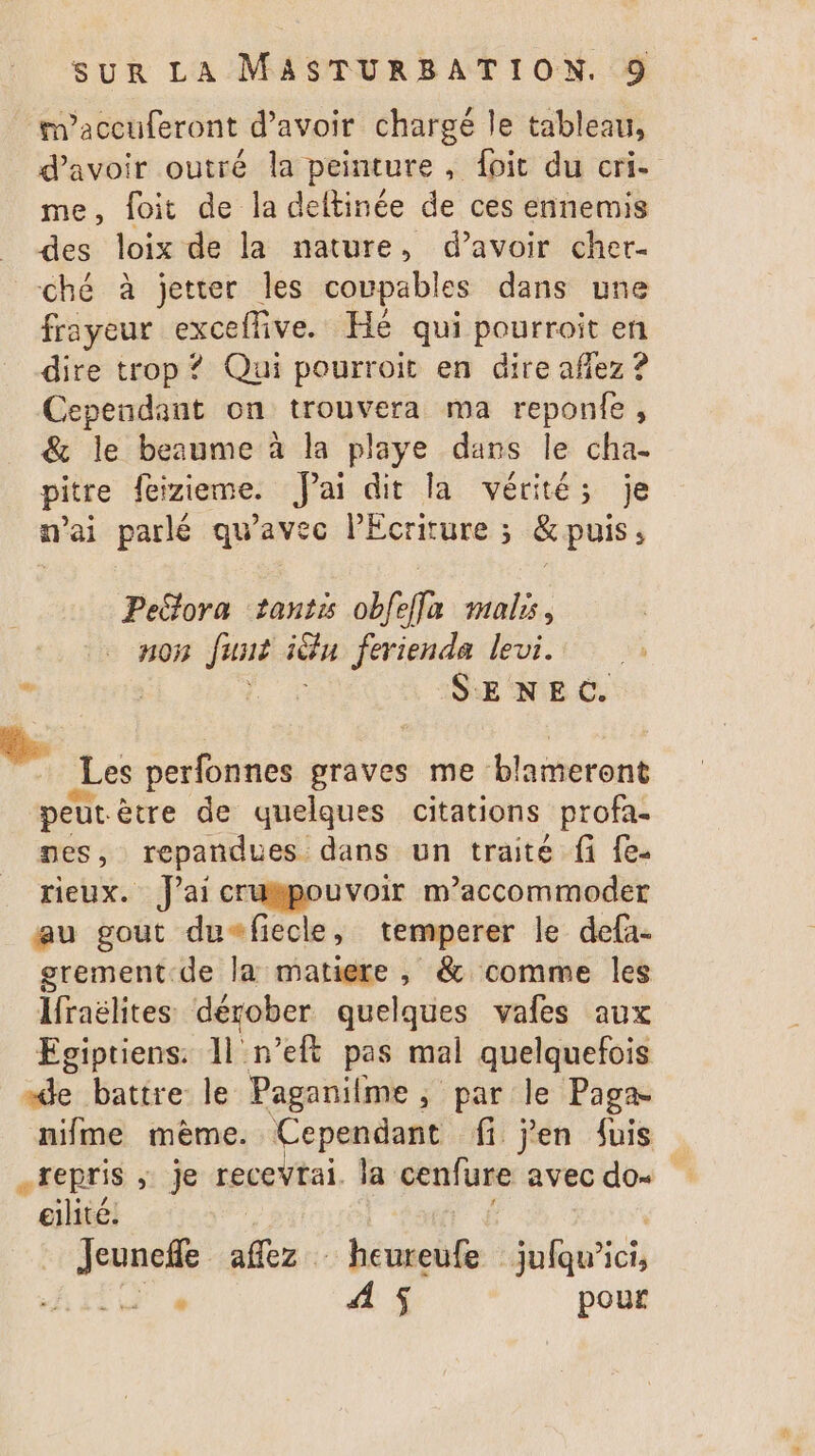 maccuferont d’avoir chargé le tableau, _ d'avoir outré la peinture, foit du cri- me, foit de la deltinée de ces ennemis des loix de la nature, d’avoir cher. ché à jetter les coupables dans une frayeur exceffive. Hé qui pourroit en dire trop ? Qui pourroit en dire affez ? Cependant on trouvera ma reponte, &amp; le beaume à la playe dans le cha- pitre feizieme. Jai dit la vérités je mai parlé qu'avec lEcriture ; &amp; puis, Peclora tant obfefla mals, n05 Just in ferienda levi. ’ | SENEC. Les perfonnes graves me blameront peur ètre de quelques citations profa- nes, repandues dans un traité fi {e- rieux. J'ai crukpouvoir m’accommoder au gout du+fiecle, temperer le defa- erement.de la matiere , &amp; comme les Ifraëlites dégober quelques vafes aux Egiptiens. 11 n’eft pas mal quelquefois “de battre le Paganilme, par le Paga nifme mème. Cependant fi jen fuis repris ; je recevtai. la cenfure avec dos eilité. Jeunefle Fe { heureufe bois TT 4 4 $ pour
