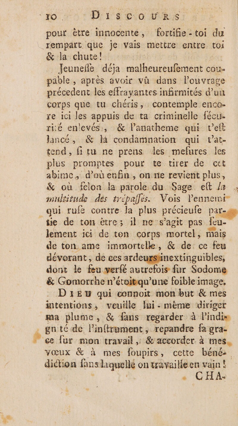 pour être innocente ; fortife - toi du &amp; la chute! Jeunefle déja mal unten de OU pable , après avoir vü dans l'ouvrage précedent les effrayantes infirmités d’un corps que tu chéris, contemple enco- re ici les appuis de ta criminelle fécu. rité enlevés, &amp; lanatheme qui t’elt lancé, &amp; li condamnation qui vat- tend, fitu ne prens les mefures les plus promptes pour te tirer de cet abime, d'oeufin, on ne revient plus, % où ielon la parole du Sage et / multitude des trépallés. Vois l'ennemi ÿ ie de ton ètre; il ne s’agit pas ae lement ici de ton corps mortel mais de ton ame immortellke, &amp; de ce feu dévorant, de ces ardeursänextinguibles, dont le réa werfé autrefois fur Sodome &amp; Gomorrhe n’étoitqu’une foible image, Drew qui connoit mon but &amp; mes intentions, veuille Îui: mème ‘diriger ma plume, &amp; fans regarder à indie gnté de l'inftroment, repandre fa gra- diétion fans shquellé on travaille en vain! # C H À«