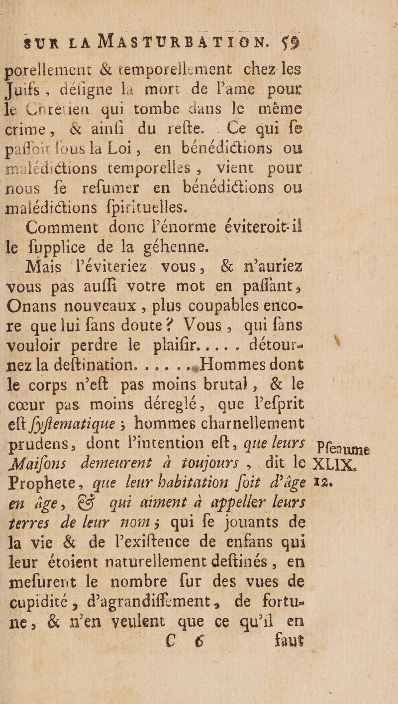 porellement & temporellement chez les Juifs défigne la mort de Pame pour le Chretien qui tombe dans le même crime, & ainfi du refte. Ce qui fe pañoit fous la Loi, en Dénedictiane ou maledictions temporelles, vient pour nous fe refumer en bénédictions ou malédiétions {pirituelles. Comment donc l'énorme éviteroit:il le fupplice de la géhenne. Mais léviteriez vous, & n’auriez vous pas auffi votre mot en pañant, Onans nouveaux , plus coupables enco- re que lui fans doute? Vous, qui fans vouloir perdre le plaifir..... détour- nez la deftination. . .. . .. Hommes dont le corps n’eft pas moins brutal, & le cœur pas moins déreglé, que Vefprit prudens, dont Pintention elt, que leurs Maifons demeurent à toujours , dit le Prophete, que leur habitation foit d’âge en ge, €S qui aiment à appeller leurs terres de leur nom; qui fe jouants de la vie & de l’exiltence de enfans qui leur étoient naturellement deftinés, en meurent le nombre fur des vues de cupidité ; d’'agrandiffèment, de fortu- ne, & n'en veulent que ce qu'il en Pfesume XLIX, 12,