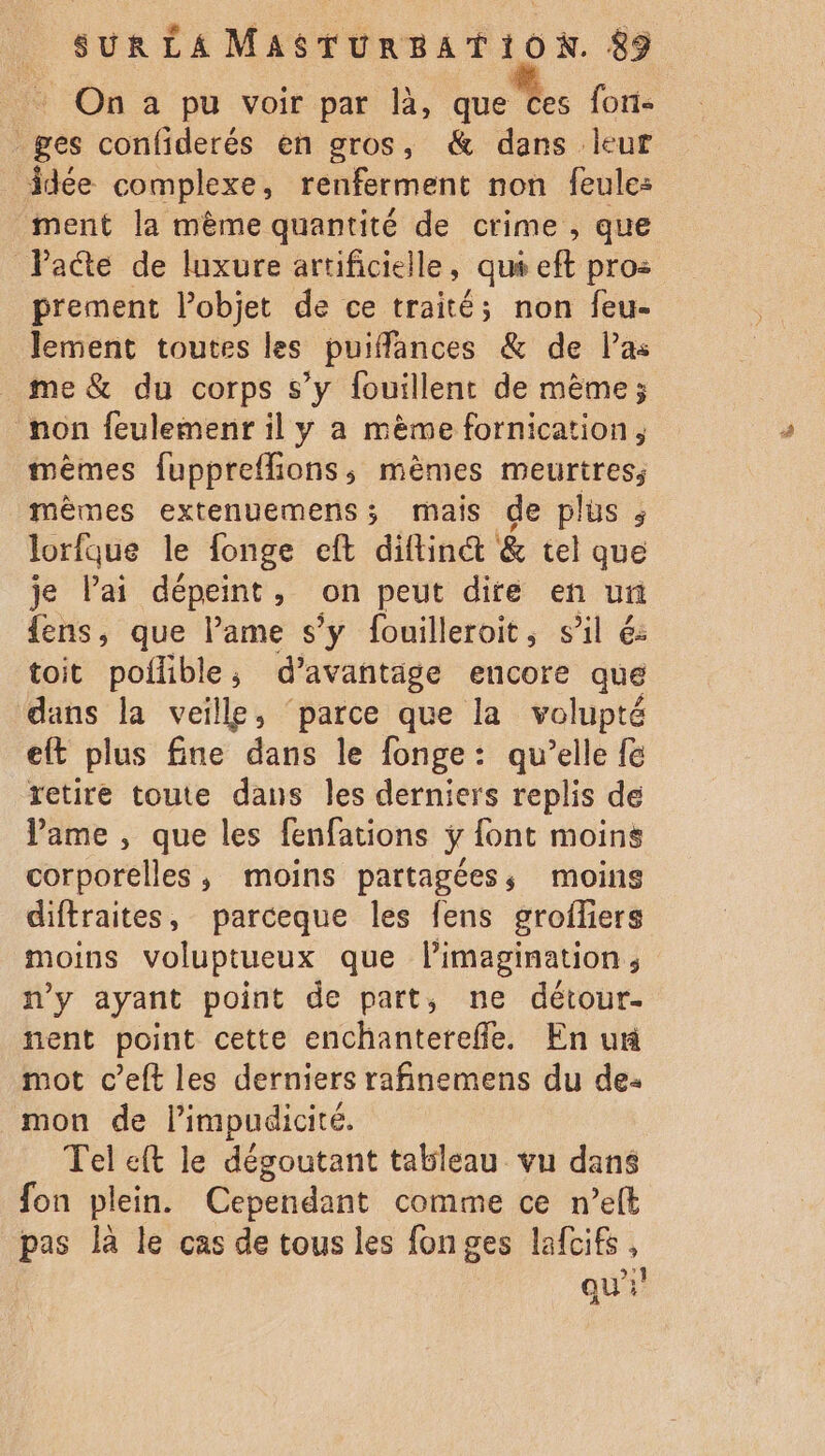 On a pu voir par là, que ces foni- ges confiderés en gros, &amp; dans leur idée complexe, renferment non feule: ment la mème quantité de crime , que Pacte de luxure artificielle, .qué eft pro: prement lobjet de ce traité; non feu- lement toutes les puiffances &amp; de las me &amp; du corps s’y fouillent de même; non feulemenr il y a mème fornication mêmes fuppreffions, mèmes meurtres, mèmes extenuemens; mais de plus ; lorfque le fonge eft diftint &amp; tel que je lai dépeint, on peut dire en un {ens, que lame s’y fouilleroit, sil 6: toit poflible; d’avañtage encore que dans la veille, ‘parce que la volupté eft plus fine dans le fonge: qu’elle f&amp; retire toute dans Îles derniers replis de Vame , que les fenfations ÿ font moins corporelles, moins partagées, moins diftraites, parceque les fens groffers moins voluptueux que limagination, n'y ayant point de part, ne détour. nent point cette enchanterefle. En un mot c’eft les derniers rafinemens du de: mon de limpudicité. Tel eft le dégoutant tableau vu dans fon plein. Cependant comme ce n’elt pas là le cas de tous les fonges lafcifs, qu}!