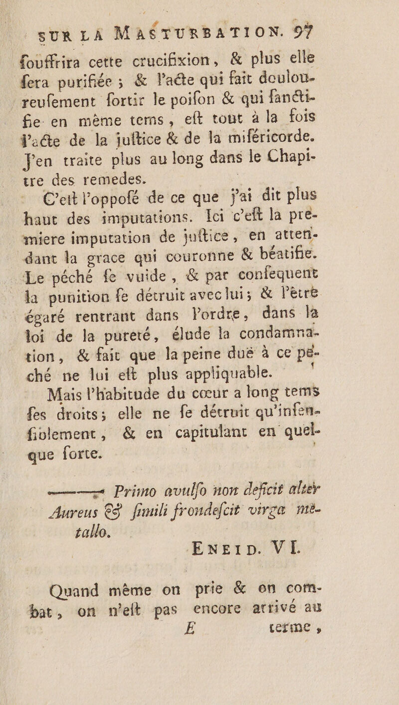 £ouffrira cette crucifixion, &amp; plus elle fera purifiée ; &amp; l’aéte qui fait doulou- reufement fortir le poifon &amp; qui fanéti- _ fie en mème tems, eft tout à la fois Jade de la juitice &amp; de la miféricorde. Fen traite plus au long dans le Chapi- tre des remedes. R C’ett l'oppofé de ce que jai dit plus haut des imputations. Ici c’eft la pre- miere imputation de juitice, en atten- dant la grace qui couronne &amp; béatifie. Le péché fe vuide, &amp; par confequent la punition fe détruit aveclui; &amp; léiré égaré rentrant dans Pordre, dans la loi de la pureté, élude la condamna- tion, &amp; faic que la peine duë à ce pe- ché ne lui et plus appliquable. Mais l'habitude du cœur a long tems fes droits; elle ne fe détruit qu’infen- fiolement, &amp; en capitulanc en quel- que forte. : ——— Primo avulfo non deficit alter Aureus €ÿ fimili frondelcit virza me. tallo. Exe1p. VI Quand même on prie &amp; on com- bat, on net pas encore arrivé au E terme »