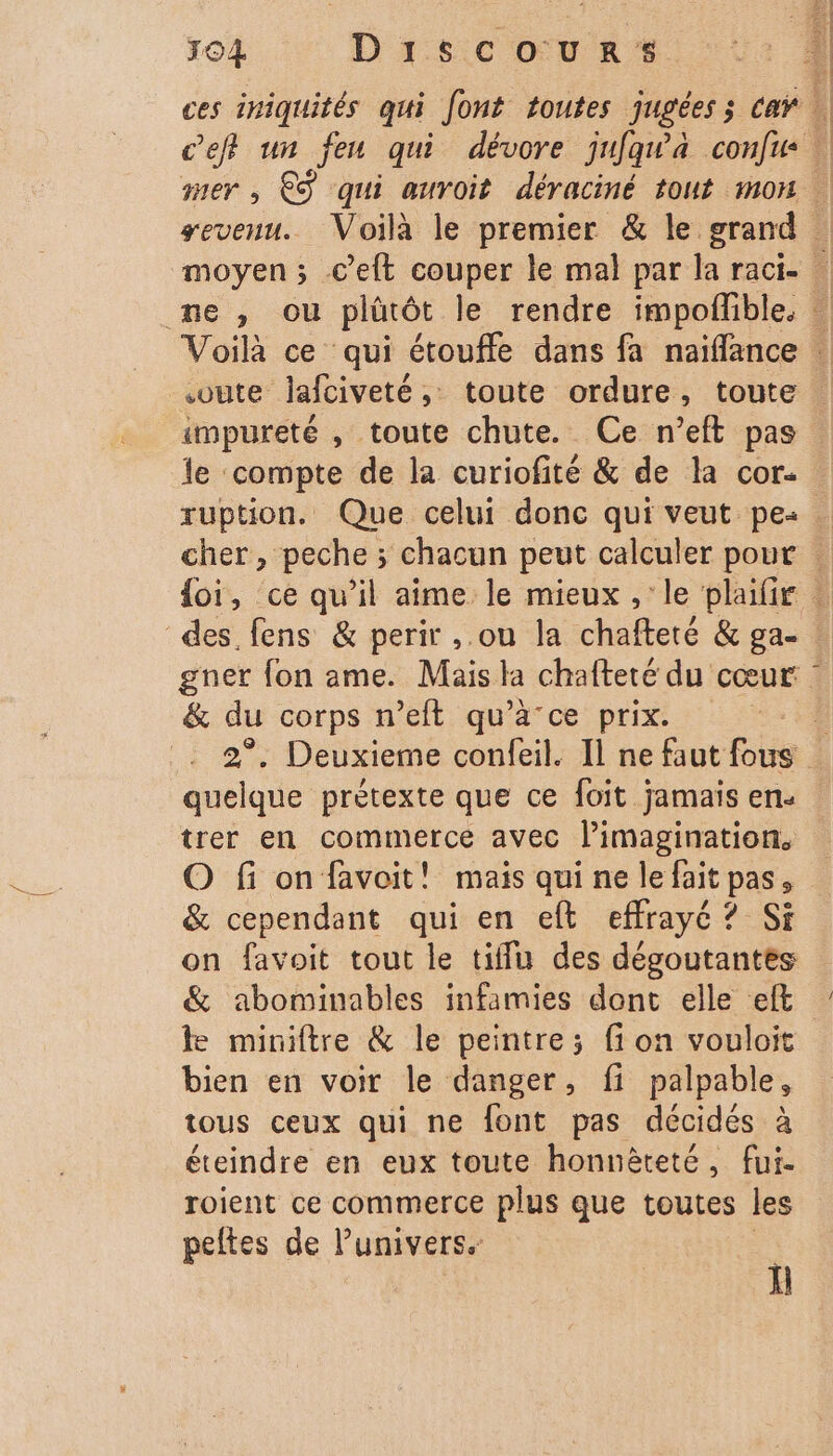 le ‘compte de la curiofité &amp; de la cor. des. fens &amp; perir ,.ou la chafteté &amp; ga- &amp; du corps n’eit qu'à ce prix. 2°. Deuxieme confeil. Il ne faut fs quelque prétexte que ce foit jamais en. trer en commerce avec l’imagination, O fi on favoit! mais qui ne le fait pas, &amp; cependant qui en eft effrayé ? Si on favoit tout le tiffu des dégoutantes &amp; abominables infamies dont elle eft ke miniftre &amp; le peintre; fi on vouloit bien en voir le danger, fi palpable, tous ceux qui ne font pas décidés à éteindre en eux toute honnèteté, fui. roient ce commerce plus que toutes les peltes de Punivers. ; | LR