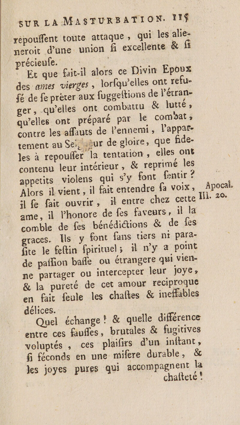 xépouffent toute attaque ; qui les alie- neroit d’une union fi excellente & f précieufe. | Et que fait-il alors ce Divin Epoux des ames vierges , lorfqu’elles ont refu- { de fe prèter aux fuggeltions de l’étran- ger, qu’elles ont combattu & lutté, qu’elles ont préparé par le comat » contre les affauts de l’ennemi l’appar- tement au Se, sèur de gloire, que fide- les à repouñler la tentation , elles ont contenu leur intérieur, & reprimé les appetits violens qui s’y font fentir ? Alors il vient , il fait entendre fa voix, 11 fe fait ouvrir, il entre chez cette comble de fes bénédiétions & de fes graces. Ils y font fans tiers nt para- fite le feftin fpirituels il n'y à point de paññon bañe ou étrangere qui vien- ne partager ou intercepter leur j0ÿe» & la pureté de cet amour reciproque en fait feule les chaltes & inefHfables délices. Quel échange! & quelle différence entre ces faufles, brutales & fugitives voluptés , ces plaifirs d'un inftant , fi féconds en une mifere durable, & kes joyes pures qui accompagnent la , chaftete ! Apocal.