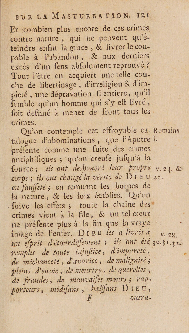 Et combien plus encore de ces crimes contre nature, qui ne peuvent qu’é- teindre enfin la grace , &amp; livrer le cou- pable à l'abandon, &amp; aux derniers excès d’un fens abfolument reprouve ? Tout lètre en acquiert unetelle cou- che de libertinage , d'irreligion &amp; d'im- pieté, une dépravation fientiere, qu’il femble qu'un homme qui s’y eft livre, foit deftiné à mener de front tous les. crimes. | : | Qu'on contemple cet effroyable ca- Romains talogue d’abominations, que PApotre f. prélente comme une fuite des crimes anciphifiques ; qu’on creufe jufqu’à la {ources #5 out deshonoré leur propre v.21 &amp; corps 3 ils ont changé la vérité de DIEU 25. en faufferé; en remuant les bornes de la nature, &amp; les loix établies. Qu'on Luive les effets ; toute la chaine des” crimes vient à la file, &amp; un tel cœur ne préfente plus à la fin que la vraye ‘ image de l'enfer. Dieu Les a livrésa y. 26 un efprit d'étonrdiffement 5 ils onf été 30.31.32, remplis de toute injuffice, d'impureté, de méchanceté, d'avarice, de malignité leins d'envie, de meurtre, de querelles , de fraudes, de mauvailes meurs; rap. porteurs, médifans ; baïans Dieu, É F QUÉT =