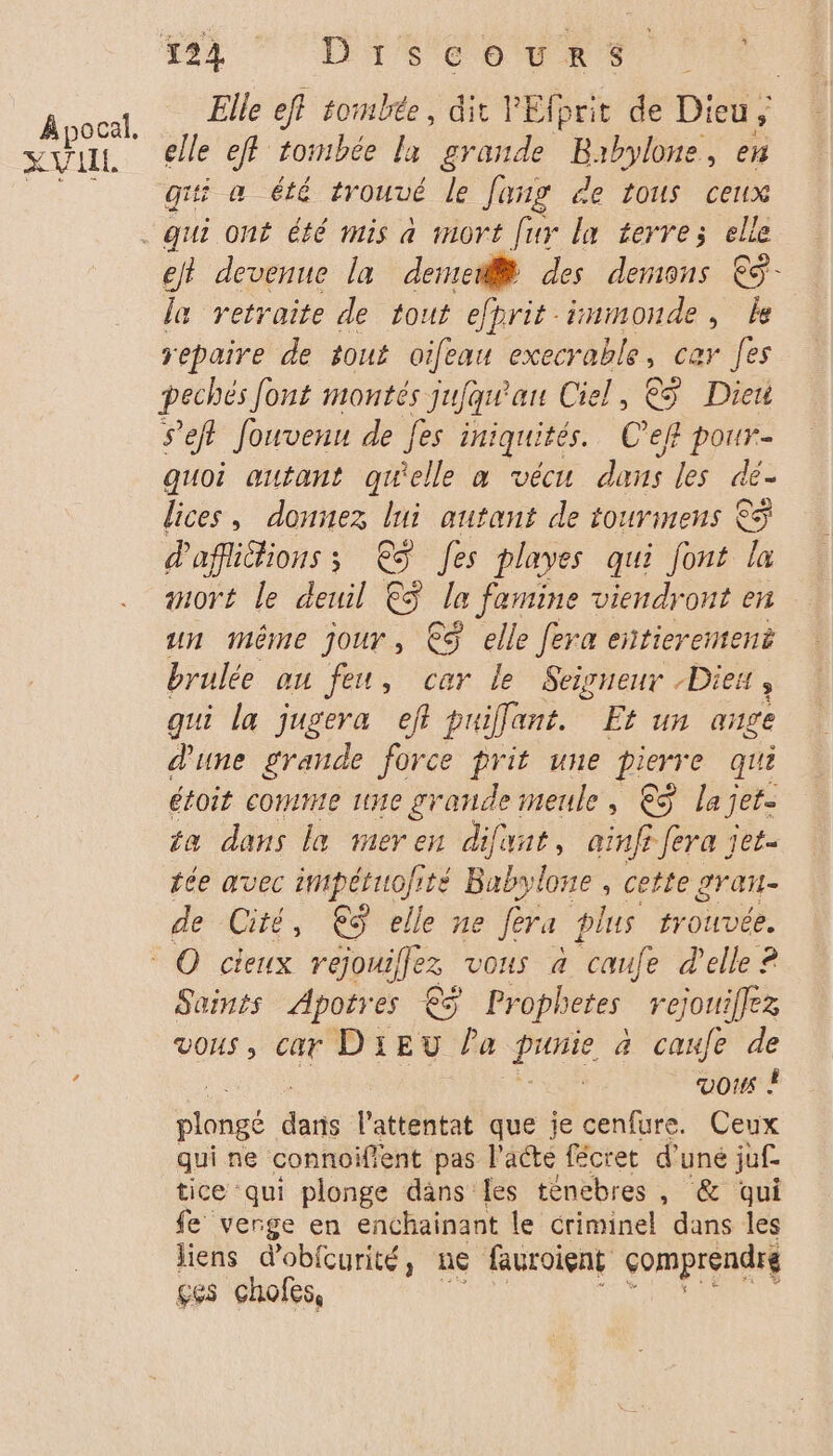 À pocal. SU IL. Elle eff tombée, dit ain de Dieu, elle eff tombée la grande Babylone, en gi a été trouvé le Jang de tous cetx qui ont été mis à mort [ur la terre; elle la retraite de tout efprit inmonde, le yepaire de tout oifeau execrable, cer fes pechés font montés jufqu'au Ciel, € Dieu s’efl fouvenu de fes iniquités. C’eff pour- quoi autant quelle à vécu dans les dé- lices, donnez lui autant de tourinens &amp;ÿ d'affiGions ; €$ Jes playes qui font la mort le deuil €$ la famine viendront en un même jour, €$ elle fera entierement brulée au feu, car le Seigneur -Diex , qui la jugera eff puiffant. Et un ange d'une grande force prit une pierre qui étoit comme une grande meule, €ÿ la jet. ta dans le meren difunt, ainfi fera jet- tée avec impétuofité Babylone , cette gran. de Cité, €S elle ne féra plus trouvée. Saints Apotres € Prophetes rejouiffez vous, car DIEU la a a cafe de | vos À plongé bc l'attentat que ie cenfure. Ceux qui ne connoiffent pas l'acte fécret d’ uné juf- tice qui plonge däns Îles ténebres , &amp; qui fe verge en enchainant le criminel dans les liens dobfcurité, ne fauroient comprendré ges chofes,