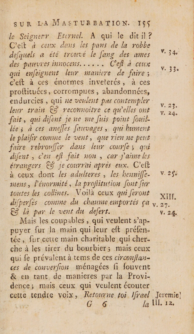 le Seignerr Etcrnel À qui le dit il ? C'eit à ceux dans les pans de la robe defquels a été trouvé le Jang des ames V. 34, des pauvres innocens. ..... C'eff à ceux qui enfeignent leur maniere de faires _. c'eft à ces énotmes inveterés, à ces proftituécs, corrompues , abandonnées, endurcies , qui 4e veulest pas contempler : leur train €ÿ reconnoîitre ce qw’elles ont \ é fait, qui difent je ne vie Juis point Jouil. dée; à ces anefles fauvages, qui bument le plaifir comnie le vent, que vien ne peut faire rebrouffer dans leur courfe; qu difent , en efl fait non , car j'aïñme les étrangers € je courrai aprés eux. C’eft à ceux dont /es adulteres , Les henniffe- V. 25: mens, l’énormité, la profiitution font fur toutes les collines. Voilà ceux qui feront v;1 difperfés comme du chaumeemportés ça |, €S la par le vent du defert. V. 24 Mais les coupables , qui veulent s’ap- puyer {ur la main qui leur elt préfen. tée, fur cette main charitable qui cher- che à les tirer du bourbier; mais ceux qui fe prévalent à tems de ces circonflan- ces de converfion ménagées fi fouvent _&amp; en tant de manieres par la Provi- dence; mais ceux qui veulent écouter cette tendre voix, Retourne toi lfrael Jeremie! 0 C0. la UL, 12,
