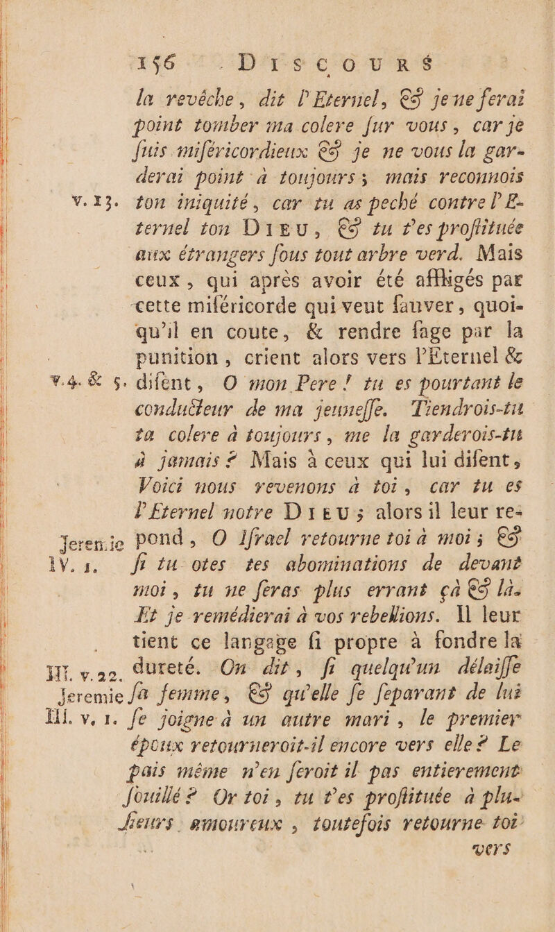 la revêche, dit l'Eternel, €S jene ferai point tomber ma colere [ur vous, carje Juis miféricordienx €$ je ne vous la gar- derai point à toujours; mis YeCONHOIs V.X3. fon iniquité, car tu as peché contre PE: ternel ton Dieu, € êu res proftituée aux étrangers fous tout arbre verd. Mais ceux, qui après avoir été affligés par cette miféricorde qui veut fauver, quoi- qu'il en coute, &amp; rendre fage par la punition, crient alors vers l'Eternel &amp; F4 &amp; s. difént, O mon Pere! tu es pourtant le conducteur de ma jeuseffe. Tiendrois-ti ta colere à toujours, me la garderois-tn à jamais ? Mais à ceux qui lui difent, Voici nous vevenons a toi, car fu es l'Eternel notre D'1EU ; alorsil leur re- Jerenie pond, © Ifrael retourne toi a moi; € 1V.s. fs tu otes tes abominations de devant moi, tu he feras plus errant ça €S la. Et je remédierai à vos rebelions. A] leur . tient ce langege fi propre à fondre la IE vo dureté. On dit, fi quelqwun délaiffe Jeremie Ja Jemime € qu’elle Je Jeparant de lui époux retourneroit.il encore vers elle? Le pais même n'en feroit il pas entierement Jouillé ? Or toi, tu tes profiituée à plu- Jens. amoureux , toutefois retourne toi à vers