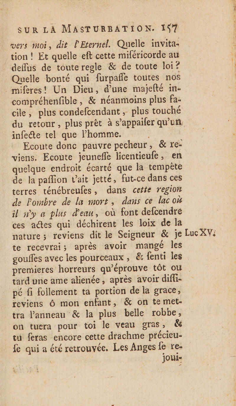 vers moi, dit l'Eternel. Quelle invita- tion ! Et quelle eft cette miféricorde au deflus de touteregle &amp; de toute loi? Quelle bonté qui furpañle toutes nos _miféres! Un Dieu, d’une majelté in. compréhenfible, &amp; néanmoins plus fa- cile, plus condefcendant, plus touché du retour, plus prèt à s’appailer qu'un, infete tel que l’homme. Ecoute donc pauvre pecheur, &amp; re- viens. Ecoute jeunefle licentieufe, en quelque endroit écarté que la tempête de la paffion v’ait jetté, fut-ce dans ces terres ténébreufes, dans cette region de l'ombre de la mort, dans ce lac où il ny a plus d'eau, où font defcendré ces actes qui déchirent les loix de la nature; reviens dit le Seigneur &amp; je Luc XV: te recevrais après avoir mangé les gouffes avec les pourceaux , &amp; fenti les premieres horreurs qu’éprouve tôt où tard une ame alienée, après avoir difli- pé fi follement ta portion de la grace, reviens Ô mon enfant, &amp; on te met- tra Panneau &amp; la plus belle robbe, on tuera pour toi le veau gras, &amp; tu feras encore cette drachme précieu- fe qui a été retrouvée. Les Anges fe re- \ JOUi=