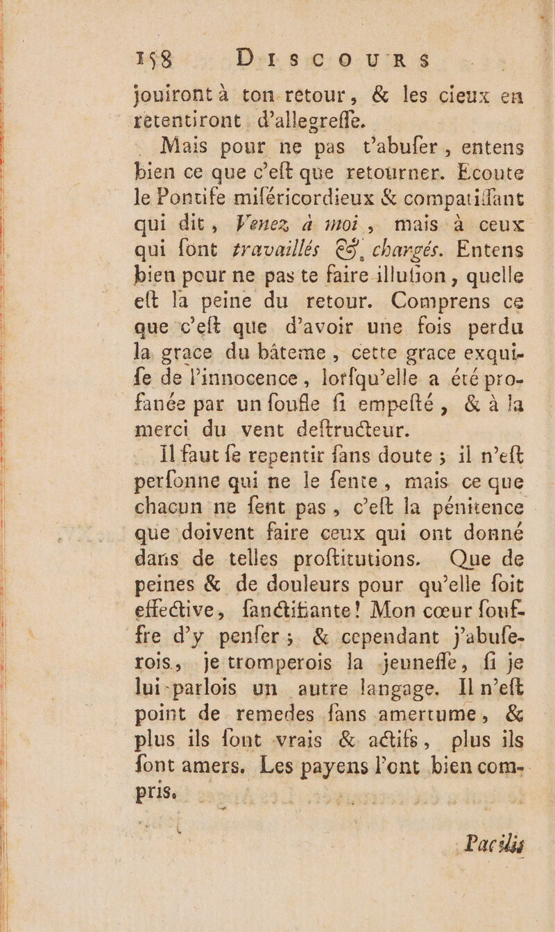 jouiront a ton rétour, &amp; les cieux en . Mais pour ne pas t’abufer, entens bien ce que c’elt que retourner. Ecoute le Pontife miféricordieux &amp; compatilant qui font sravaillés € chargés. Entens bien pour ne pas te faire illufion, quelle elt la peine du retour. Comprens ce que c’eft que d’avoir une fois perdu la grace du bâteme, cette grace exqui- fe de l'innocence, lorfqu’elle a été pro- fanée par un foufle fi empelté, &amp; à la merci du vent deftructeur. Ïl faut fe repentir fans doute ; il n’eft perfonne qui ne le fente, mais ce que que doivent faire ceux qui ont donné daris de telles proftitutions. Que de peines &amp; de douleurs pour qu’elle foit effective, fanéifante! Mon cœur fouf- fre d’y penfer; &amp; cependant jabufe. rois, je tromperois la jeunefle, fi je lui-parlois un autre langage. Il n’eft point de remedes fans amertume, &amp; plus ils font vrais &amp; actifs, plus ils font amers. Les payens l'ont bien com- «+ - Pacidis *