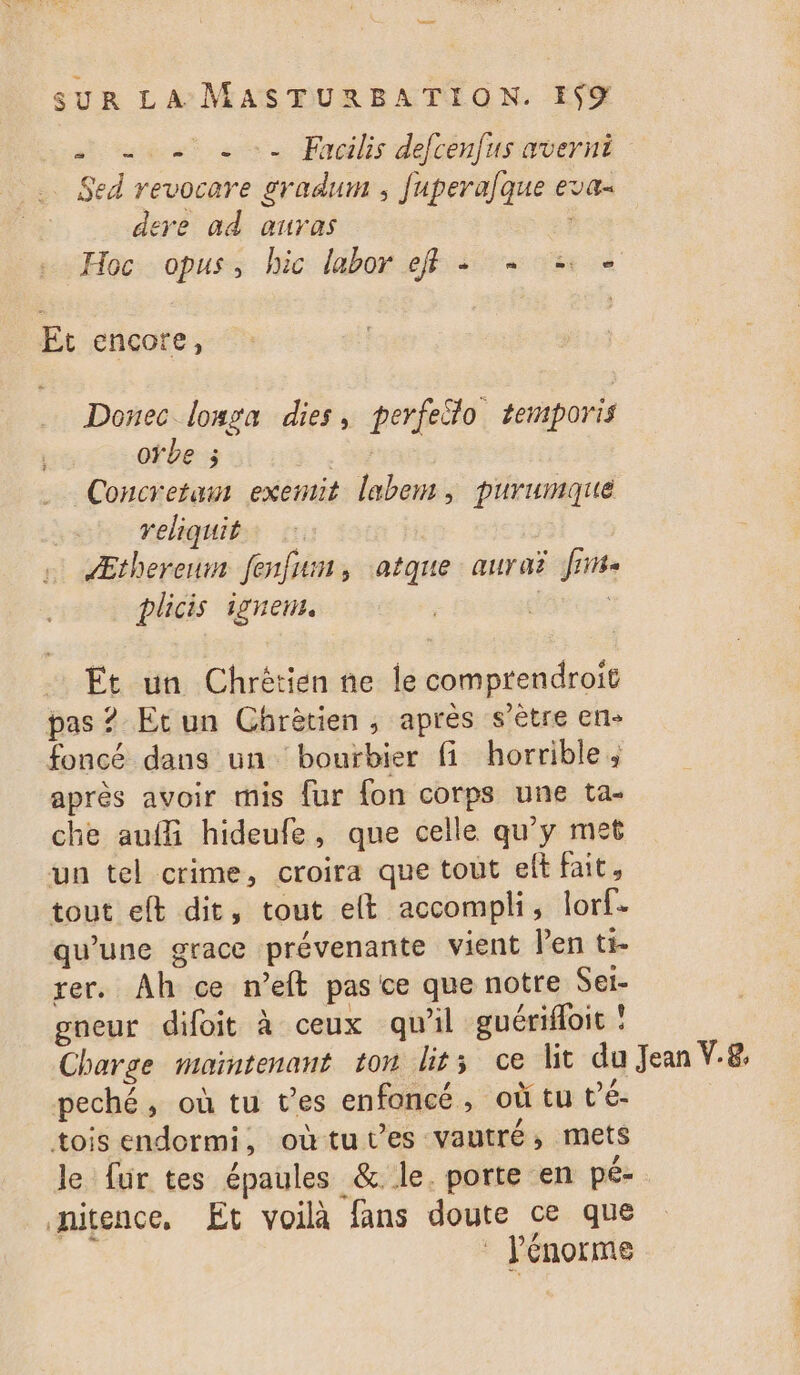 ouest a Preilis defcenfuswvernt Sed revocare gradum , fupera]que eva dere ad auras Hoc opus, hic labor eff + + 2 Et encore, Donec lousa dies, perfeilo temporis oïbe ; | Concretam exemit labem, purumaué reliquit | Æthereum fenfun, atque aurai Jin plicis ignem. | Et un Chrétien ne Île comprendroit pas ? Et un Chrètien , après s'être en- foncé dans un bourbier fi horrible, après avoir mis {ur {on corps une ta- che auffi hideufe, que celle qu'y met un tel crime, croira que tout elt fait, tout eft dit, tout elt accompli, lorf- qu’une grace prévenante vient len ti- rer. Ah ce n’eft pas ce que notre Sei- gneur difoit à ceux qu'il guérifoit ! Charge maintenant ton lits ce lit du Jean V.8. peché, où tu t'es enfoncé, où tu t’é- tois endormi, oùtu es vautré, mets le fur tes épaules &amp; le. porte en pé- nitence, Et voilà fans doute ce que à : énorme