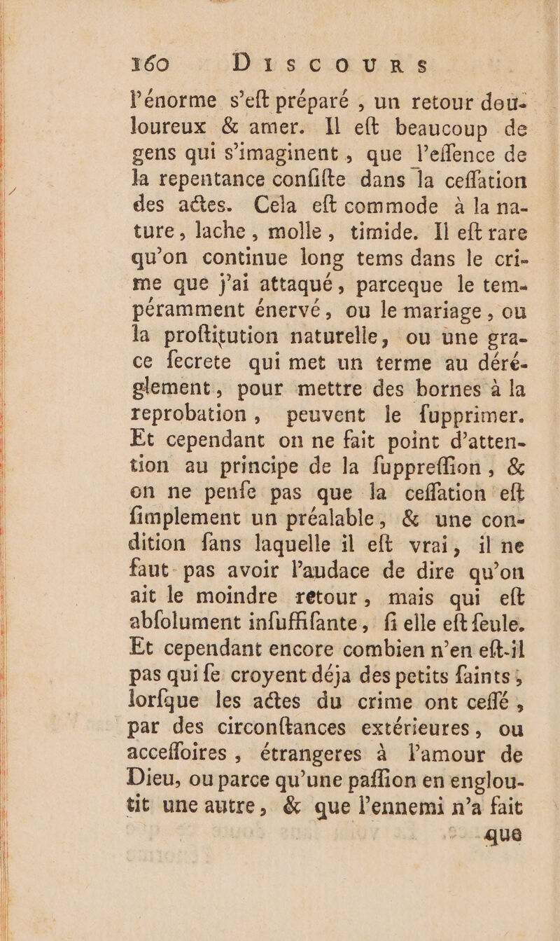 l'énorme s’eft préparé , un retour dou: loureux &amp; amer. Il eft beaucoup de gens qui s’'imaginent, que l’eflence de la repentance confilte dans la ceffation des actes. Cela eft commode à la na- ture, lache, molle, timide. Il eftrare qu'on continue long tems dans le cri- me que j'ai attaqué, parceque le tem. péramment énervé, ou le mariage , ou la proftitution naturelle, ou une gra- ce fecrete qui met un terme au déré- glement, pour mettre des bornes à la reprobation , peuvent le fupprimer. Et cependant on ne fait point d’atten- tion au principe de la fuppreflion, &amp; on ne penie pas que la ceffation eft fimplement un préalable, &amp; une con- dition fans laquelle il eft vrai, il ne faut pas avoir l'audace de dire qu’on ait le moindre retour, mais qui eft abfolument infufffante, fi elle eft feule. Et cependant encore combien n’en eft-il pas qui fe croyent déja des petits faints; lorfque les aîtes du crime ont ceñé, par des circonftances extérieures, ou accefloires , étrangeres à lamour de Dieu, ou parce qu’une paffion en englou- tit une autre, &amp; que l'ennemi n’a fait