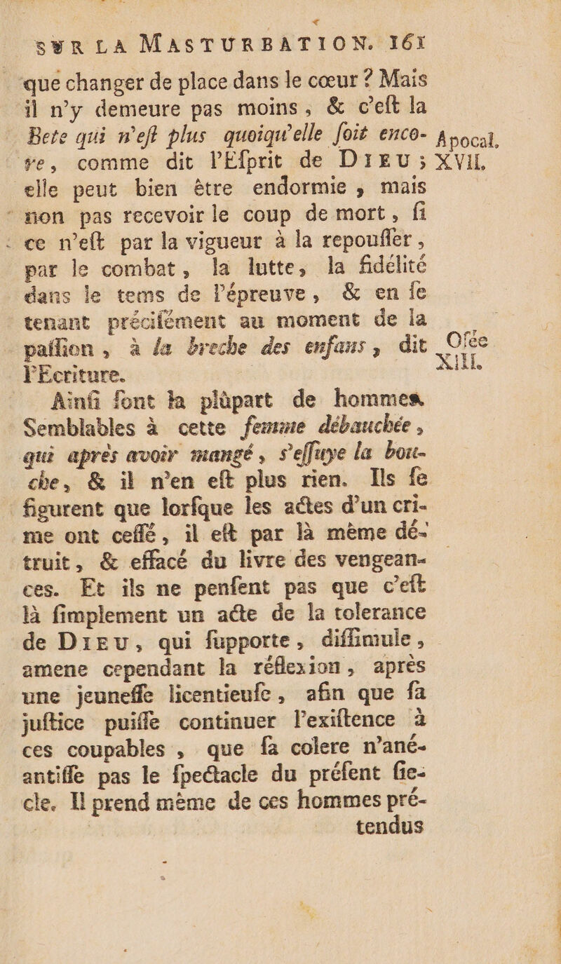 € syr LA MASTURBATION. 161 _ que changer de place dans le cœur ? Mais il n’y demeure pas moins, &amp; c’elt la Bete qui n'eff plus quoiqu'elle Joit enco- à ocat, #e, comme dit lEfprit de DIEU ; XVIL elle peut bien être endormie; mais * non pas recevoir le coup de mort, fi : ce n’eft par la vigueur à la repoufler , par le combat, la lutte, la fidélité dans le tems de lPépreuve, &amp; en {e tenant précifément au moment de la pailion , à {x breche des enfans, dit Of PÉcriture. AU Ainfi font ka plèpart de hommes Semblables à cette femme débauchée, qui après avoir mangé, s’effuye la bore- che, &amp; il n’en eft plus rien. Ils fe figurent que lorfque les actes d’un cri- me ont ceflé, il elt par là mème dé- truit, &amp; effacé du livre des vengean- ces. Et ils ne penfent pas que c’eft là fimplement un acte de la tolerance de Dieu, qui fupporte, diflimule, _amene cependant la réflexion, après une jeuneffe licentieufc, afin que fa juftice puiffe continuer lexiftence à ces coupables , que fa colere n’ané- antiffe pas le fpe@acle du préfent fie- cle. Il prend mème de ces hommes pré- | 2 tendus