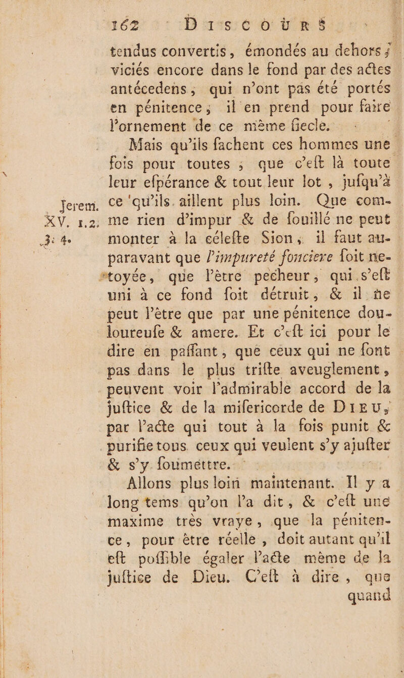 véz - Discoërs tendus convertis, émondés au dehors ; : viciés encore dans le fond par des actes antécedens , qui n’ont pas été portés en pénitence,; il en prend pour faire Pornement de ce mème fiecle. i Mais qu’ils fachent ces hommes une fois pour toutes ; que c’eft là toute leur efpérance &amp; tout leur lot , jufqu’ä monter à la eélefte Sion, il faut au- paravant que l'impureté fonciere {oit ne- #toyée, que Pètre pecheur ; qui .s’eft uni à ce fond foit détruit , &amp; il ñe peut l’être que par une pénitence dou- loureufe &amp; amere. Et c’eft ici pour le dire en pañlant, que ceux qui ne font pas dans le plus trifte aveuglement , peuvent voir l’admirable accord de la juftice &amp; de la milericorde de Dieu, par l’acte qui tout à la fois punit &amp; purifie tous. ceux qui veulent s’y ajufter &amp; s'y foumettre. Allons plus loin maintenant. Il y a long tems qu’on la dit, &amp; c’eft une maxime tres Vraye , ne la péniten- ce, pour être réelle, doit autant qu'il eft poffible égaler late mème de Ja juftice de Dieu. Celt à dire, que quand