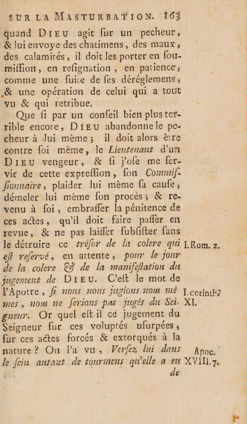 quand Dreu agit fur un pecheur, &amp; lui envoye des chatimens, des maux, des calamités, il doit les porter en fou- miflion, en relignation , en patience; comme une fuite de fes déréglemens; &amp; une opération de celui qui a tout vu &amp; qui retribue. Que fi par un confeil bien pluster- rible encore, Dieu abandonnele pe- cheur à Jui même; il doit alors être contre foi même, le Lieutenant d’un Dieu vengeur, &amp; fi jofe me fer- vir de cette expreffion, fon Commif- fionnaire, plaider lui même fa caufe; ‘démeler lui même fon procès; &amp; re- venu à foi, embrafler la pénitence de ces actes, qu'il doit faire pafñer en revue, &amp; ne pas laifler fubffter fans le détruire ce #rélor de la colere qui [ Rom. 2. eff refervé, en attente, pour Je jour : de la colere €ÿ de la manifeflation du jugement de Dieu. C'elt le mot de PApotre, f? Hous nous Jugions HOW MË T.corintk} mes, nous ne Jerions pas jugés du Sei. XL gneur. Or quel eftil cé jugement du Seigneur fur ces voluptés ufurpées ; fur ces actes forcés &amp; extorqués à la nature ? On la vu, Verfez lui dans Ap6e. le fein autant de tourmens qu'elle a eu XVIL.7, | | de