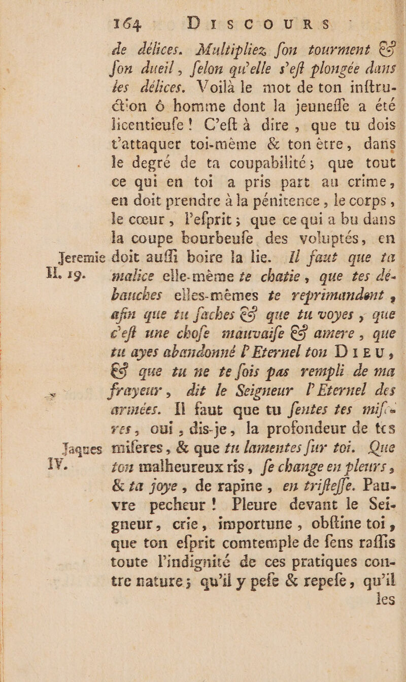 de délices. Muliipliez fon tourment € Jon dueil, felon qwelle s’efl plongée dans les délices. Voilà le mot de ton inftru- tion à homme dont la jeunefle a été licentieufe! C’eft à dire, que tu dois t’attaquer toi-même &amp; tonèêtre, dans le degré de ta coupabilitt; que tout ce qui en toi a pris part au crime, en doit prendre à la penitence , le corps, le cœur, lefprit; que ce qui a bu dans la coupe bourbeufe des voluptés, en Jeremie doit auf boire la lie. 1] faut que ta! IL 19. alice elle-mème te chatie, que tes dé. banuches elles-mèmes te reprimandent afin que tu faches €S que tu voyes |; que c'eft une chofe mauvaife ES amere , que tu ayes abandonné P Eternel ton DIEU, ES que tu ne te fois pas rempli de ma armées. [1 faut que tu fentes tes mil. res, Oui, dis-je, la profondeur de tes Jaques miferes, &amp; que #1 lamentes fur toi. Que I. on malheureux ris, fe change en pleurs, &amp; ta joye , de rapine, en trifleffe. Pau. vre pecheur! Pleure devant le Set. gneur, crie, importune, obftine toi, que ton efprit comtemple de fens raflis toute l'indisnité de ces pratiques con- tre nature; qu'il y pefe &amp; repele, qu’il les