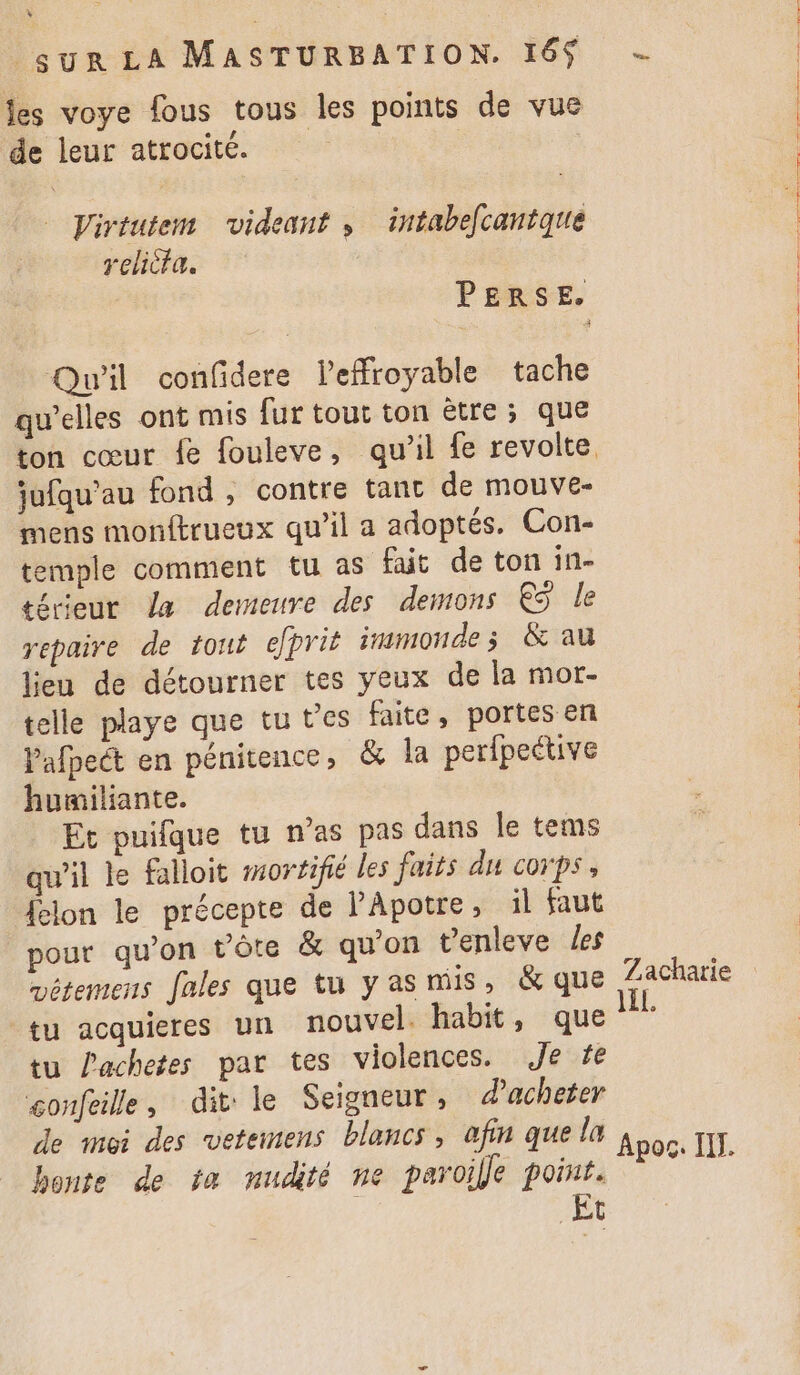 4 sur LA MASTURBATION. 16$ - fes voye fous tous les points de vue de leur atrocité. | | Virtutem videant , intabefcantque relicta. PERSE. Qu'il confidere leffroyable tache qu’elles ont mis fur tout ton ètre ; que ton cœur fe fouleve, qu'il fe revolte. jufqu’au fond , contre tant de mouve- mens monftrueux qu’il a adoptés. Con- temple comment tu as fait de ton in- térieur la demeure des demons € le repaire de tout eprit inmmonde ; &amp; au lieu de détourner tes yeux de la mor- telle playe que tu t'es faite, portes en Pafpect en pénitence, &amp; la perfpective humiliante. Et puifque tu n'as pas dans le tems qu’il le falloit #ortifié les faits du corps, {elon le précepte de PApotre, il faut pour qu’on t’ôte &amp; qu'on enleve Les vétemens fales que tu yas mis, &amp; que Zacharie tu acquieres un nouvel. habit, que tu achetes par tes violences. Je fe confeille, dit le Seigneur, d'acheter de moi des vetemens blancs, afin quela à : pe J. pos. IT. bonte de ta nudité ne paroille point. Et L th SE ES Le STE RACE TOR CIS CUERNT CGR ET TRE HER.) Us à