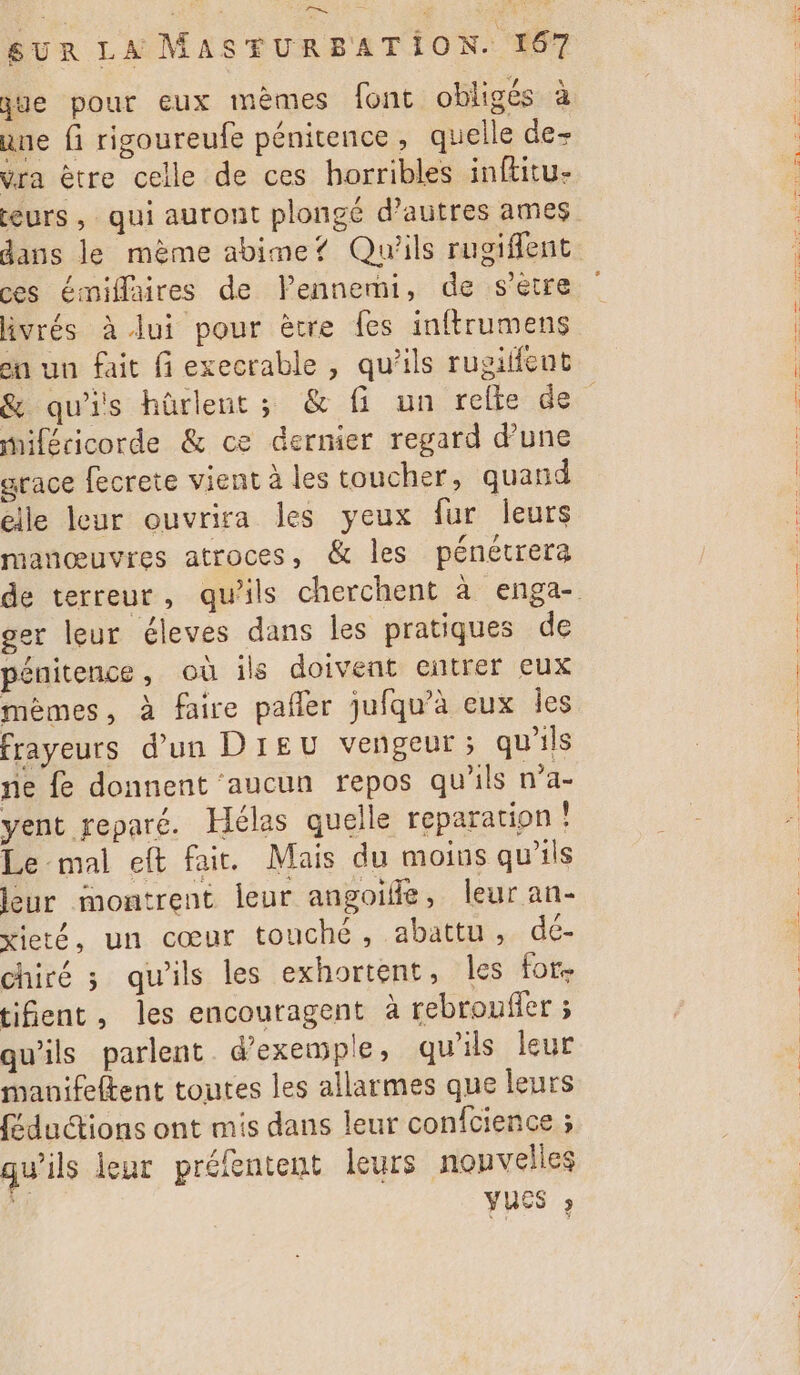 ue pour eux mèmes font obligés à ane fi rigoureufe pénitence, quelle de- Vra être celle de ces horribles inftitu- eurs , qui auront plongé d’autres ames dans le mème abime? Qu'ils rugifent ces émiflaires de VPennemi, de s'etre livrés à lui pour ètre fes inftrumens &amp; qu'is hûürlent ; &amp; fi un relte de miféricorde &amp; ce dernier regard d’une grace fecrete vient à les toucher, quand elle leur ouvrira les yeux fur leurs manœuvres atroces, &amp; les pénétrera ger leur éleves dans les pratiques de pénitence, où ils doivent entrer eux mèmes, à faire pañler jufqu’à eux les frayeurs d’un DIEU vengeur; qu'ils ne fe donnent ‘aucun repos qu’ils n’a- yent reparé. Hélas quelle reparation ! Le mal eft fai. Mais du moins qu'ils leur montrent leur angoille, leur an- xieté, un cœur touché, abattu, dé- chiré ; qu'ils les exhortent, les for. tifent, les encouragent à rebrouffer ; qu'ils parlent d'exemple, qu'ils leur manifeftent toutes les allarmes que leurs féductions ont mis dans leur confcience ; qu'ils jeur prélentent leurs nouvelles VUES ;
