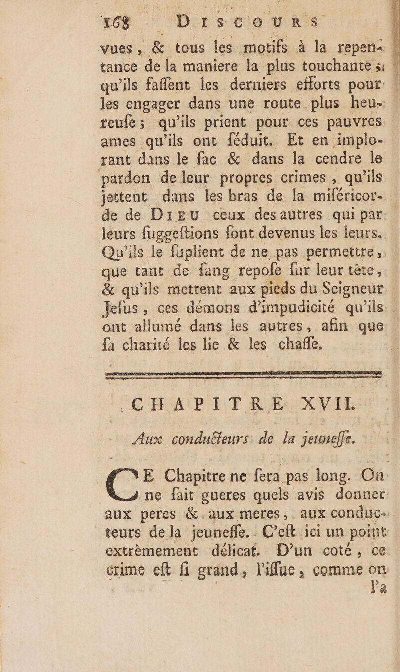 tance de la maniere la plus touchante s; Î reufe; qu'ils prient pour ces pauvres ames qu’ils ont féduit. Et en implo- rant dans le fac &amp; dans la cendre le pardon de leur propres crimes, qu’ils jettent dans les bras de la miféricor- leurs fuggeltions font devenus les leurs. que tant de fang repofe fur leur tête, ont allumé dans les autres, afin que fà charité les lie &amp; les chafle, CHAPITRE :XVIL Aux condnSeurs. de la jeuneffe. ne fait gueres quels avis donner aux peres &amp;.aux meres,. aux conduc-. teurs de la jeunefle. C’eft ici un point extrèmement délicat. D'un coté, ce crime eft fi grand, l'ifue, comme om LU 2 a
