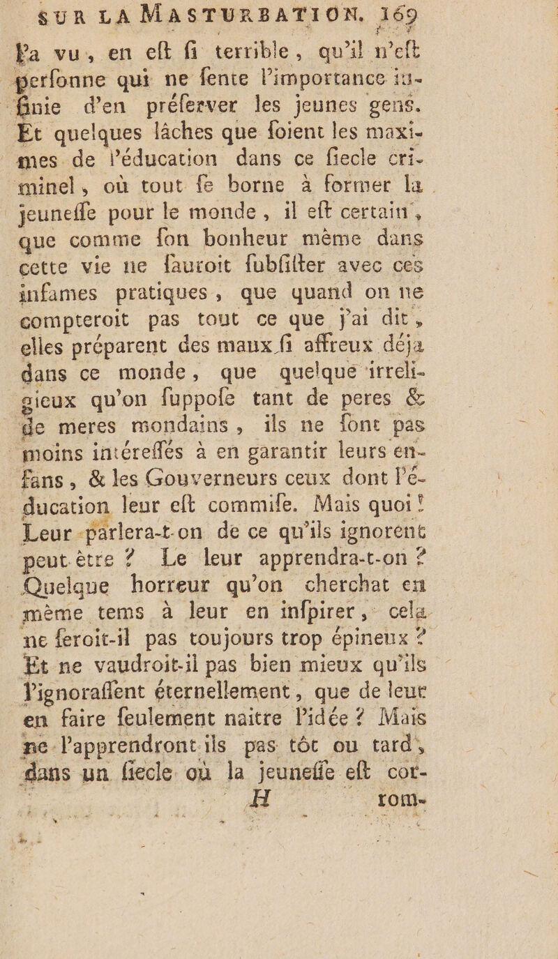 Pa vu, en ct fi terrible, qu'il neft perfonne qui ne fente Pimportance : it #fnie d'en préferver les jeunes gens. Et quelques | lâches que foient les maxi- mes de l'éducation dans ce fiecle cri. minel, où tout fe borne à former la jeuneffe pour le monde, il eft certain, que comme fon bonheur même dans cette vie ne fauroit fubfilter avec ces infames pratiques, que quand on ne compteroit pas tout ce que jai dit, elles préparent des maux fi affreux déja dans ce monde , que quelque Fed aieux qu'on fuppofe tant de peres &amp; de meres mondains, ils ne font pas moins intéreflés à en garantir leurs en- Fans, &amp; les Gouverneurs ceux dont lPé- ducation leur eft commile. Mais quoi! Leur-parlerat-on de ce qu'ils ignorent peut être ? Le leur apprendra-t- on ? | Quelque horreur qu'on cherchat en mème tems à Jeur en infpirer cela. me feroit-il pas toujours trop épineux ? Et ne vaudroit-il pas bien mieux qu'ils Tignoraflent éternellement, que de leur en faire feulement naitre Pidée ? Mais ne. Papprendront ils pas tôt ou tard, dans un fiecle. où la jeunefe elt cot- : A _rom-