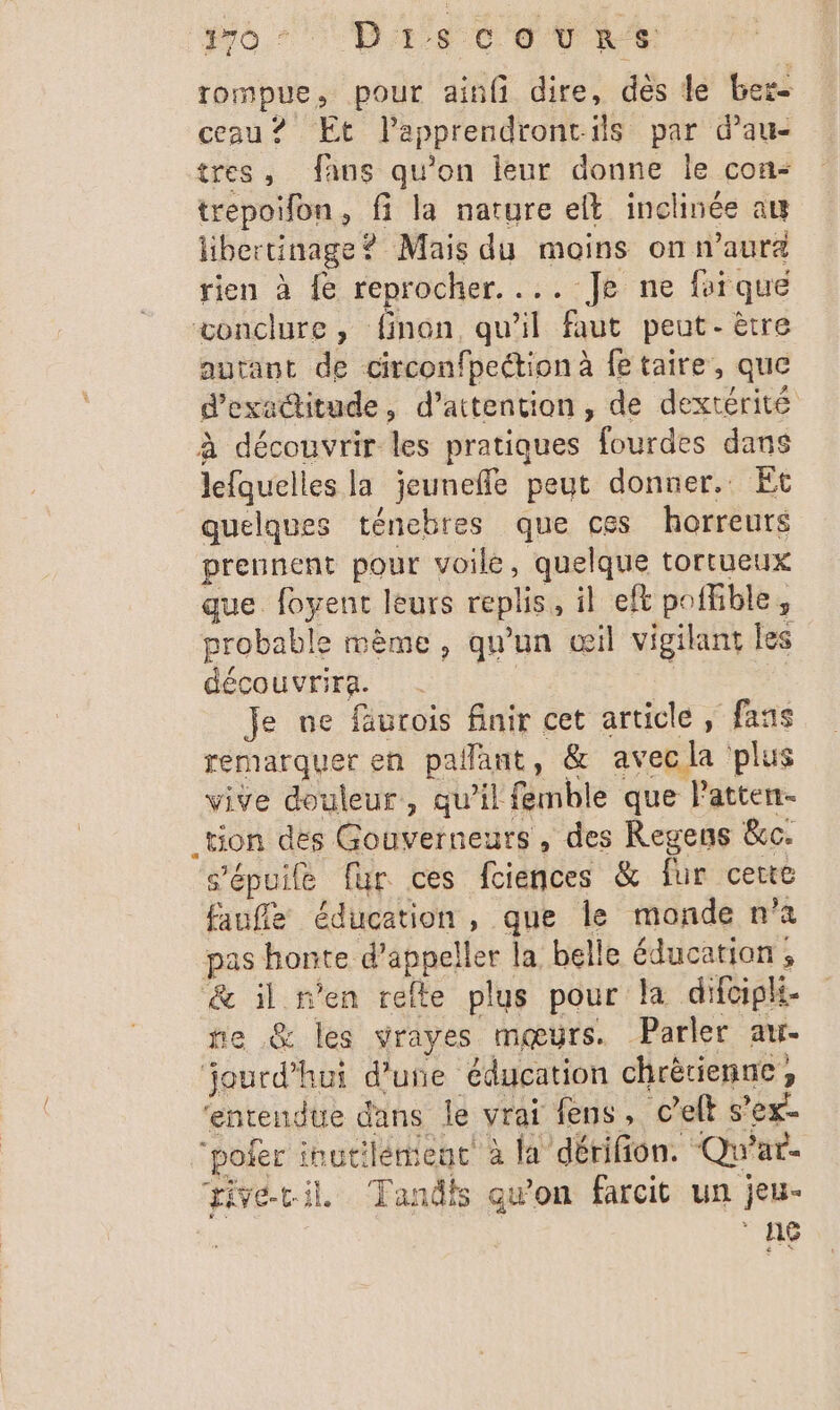 or Disc eurt rompue, pour ainfi dire, des le ber- ceau? Et lapprendront-ils par d’au- tres, fans qu’on leur donne le con- trepoifon, fi la nature elt inclinée at libertinage? Mais du moins on n'aura rien à fe reprocher. ... Je ne fuiqué conclure, finon, qu'il faut peut-être autant de circonfpection à fe taire, que d'exatitude, d'attention, de dextérité à découvrir les pratiques fourdes dans lefquelles la jeunefle peut donner. Et quelques ténebres que ces horreurs prennent pour voile, quelque tortueux que foyent leurs replis, il eft poffible, probable mème, qu'un œil vigilant les découvrira. | Je ne fäurois finir cet article, fans remarquer eh pallant, &amp; avec la plus vive douleur, qu’il femble que Patten- _tion des Gouverneurs, des Regens &amp;c. s'épuite fur ces fciences &amp; fur certe faufle éducation, que le monde n’a pas honte d’appeller la belle éducation ; &amp; il n'en relle plus pour la difoipli- ne .@&amp; les vrayes mœurs. Parler au jourd’hui d'une éducation chrètienne, ‘entendue dans le vrai fens, c’elt s’ex- “pofer inutilement à la dérifion. Qu’ar- tivétil Tandis qu'on farcit un jeu- ° ng