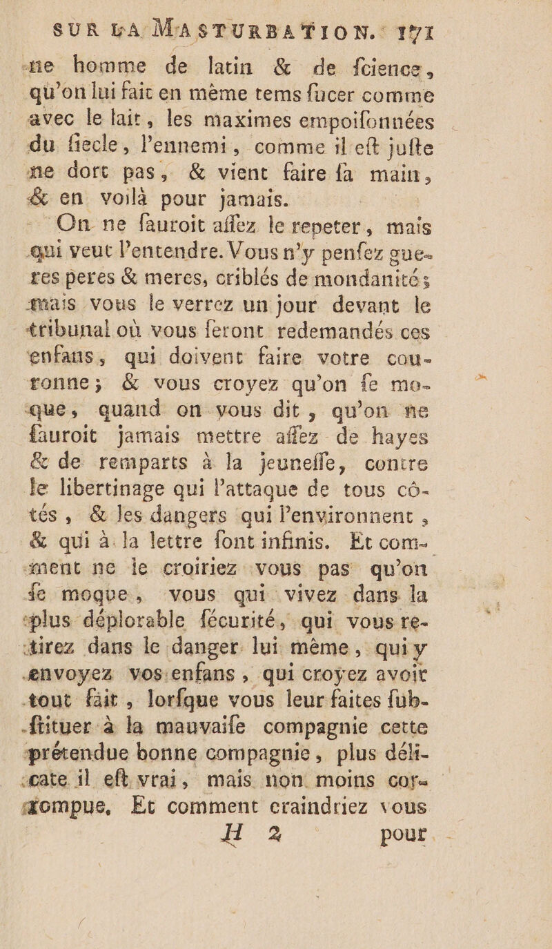 ne homme de latin &amp; de fcience , qu’on lui fait en mème tems fucer comme avec le lait, les maximes empoifonnées du fiecle, Pa » comme il eft juite ne dort pas, &amp; vient faire {a main ; &amp; en voilà pour jamais. | On ne fauroit aflez le repeter, mais -qui veut entendre. Vous n’y penfez gue. res peres &amp; meres, criblés de mondanité ; mais vous le verrez un jour devant le tribunal où vous feront redemandés ces enfans, qui doivent faire votre cou- tonne; &amp; vous croyez qu’on fe mo- ‘que , quand on-vous dit, qu'on ne fauroit jamais mettre afflez de hayes &amp; de remparts à la jeunefle, contre le libertinage qui lattaque de tous cô- tés , &amp; les dangers qui Penvironnent , &amp; qui à la lettre fontinfinis. Et com. ment ne le croiriez vous pas qu’on fe moque, vous qui vivez dans la plus déplorable fécurité, qui vous re- direz dans le danger. lui même, qui y ænvoyez vos:enfans , qui croÿez avoit tout fit, lorfque vous leur faites fub- -fiituer à la mauvaife compagnie cette prétendue bonne compagnie, plus déli- -cate il eft vrai, mais non moins cof. æompue, Et comment craindriez vous IT '% pour