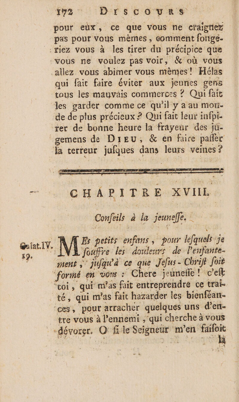 37 Drscovas pour eùx, ce que vous ne craigniez pas pour vous mêmes, comment fonge- :#iez vous à les tirer du précipice que vous ne voulez pas voir, &amp; où vous allez vous abimer vous mêmes! Hélas qui fair faire éviter aux jeunes gens tous les mauvais commerces ? Qui fait les garder comme ce qu'il y a au mon- de de plus précieux ? Qui fait leur infpt- rer de bonne heure la frayeur des ju- gemens de Dieu, &amp; en faire pañler “la terreur jufques dans leurs veines ? - GHAPITRE XVIL Confeils à la jeuneffe. A Es petits enfans, pour lefquelk :je NA AT 70e els UE NA oufre les douleurs de Penfante- ment jifqu'à ce que Jefus- Chvift foié “formé en vons : Chere jeuneñe ! c’eft “coi, qui m'as fait entreprendre ce trai- té, qui m'as fait hazarder les bienféan. ces, pour arracher quelques uns d’en- tre vous à l'ennemi ,'qui cherche à vous : dévorer. O file Seigneur m'en faifoit