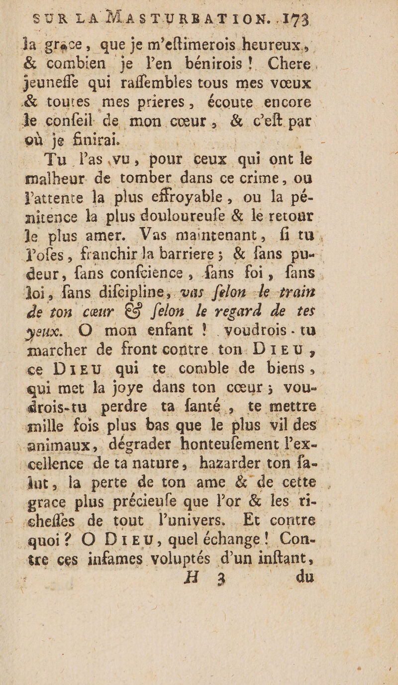 a grace, que je m’eflimerois heureux, &amp; combien je l’en bénirois! Chere. jeunefle qui raffembles tous mes vœux &amp; toutes mes prieres, écoute encore Je confeil de mon cœur s &amp;: c'eft par où je finirai. | Tu las.vu, pour ceux qui ont le malheur de tomber dans ce crime, ou Vattente la plus efroyable, ou la pé- nitence la plus douloureufe &amp; le retoar le plus amer. Vas maintenant, fi tu, Tofes, franchir la barriere; &amp; fans pu deur, fans confcience, {ans foi, fans. loi, fans difcipline, vas felon le train de ton cœur € felon le regard de tes yeux. O mon enfant ! _voudrois. tu marcher de front contre ton DIEU, ce DIEU qui te comble de biens, . qui met la joye dans ton cœur; vou- drois-tu perdre ta fanté , te mettre mille fois plus bas que le plus vil des animaux, dégrader honteufement l’ex- cellence de ta nature, hazarder ton fa- dut, la perte de ton ame &amp; de cette . grace plus précieufe que l'or &amp; les ti- ‘ chefs de tout l'univers. Et contre quoi ? O DIEU, quel échange! Con- îre ces infames voluptés d’un inftant, ‘ H 9% “0