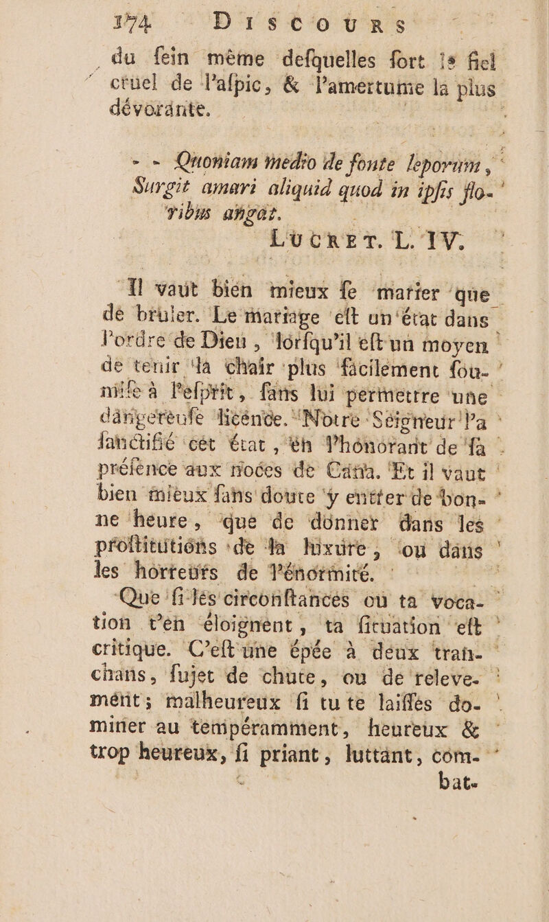 154 “Discours | . du fein mème defquelles fort 13 fici ctuel de lalpic, &amp; lamertume la plus dévoränte. | ; - = Quoniam Medio de fonte leporum , Surgit amari aliquid quod in ipfis flo. ul V0 NON EEE L'OCRET. L. 'IV. Âl vaut bién mieux fe marier que dé bruler. Le mariage ft un ‘état dans Pordre de Dieu , Aorfqu’il éftun moyen : de tenir a Chaîr plus fäcilement Gu- ’ nie à Pefptit, fans lui pertettre une dânperèufe Héénée. “Notre :S éigneur Pa lan cét état, &amp;h Vhoônorant de à | préfence aux noces de Cat. Et il vaut | bien iitux fans doute ÿ entter de bon- * ne heure, que de donner Gars les | proftituitiôns ‘de Ja Ixrüre,; (ou dans les hortetfs de Ténoriniré. PTE Que flés circonftances où ta voca- tion ven éloignent, ta fituation eft ? critique. C’eft'une épée à deux trah- chans, fujet de chute, ou de releve. : métit; malheureux fi tute laiflés do. mirier au : trop heureux, fi priant, luttänt, Sig L ats