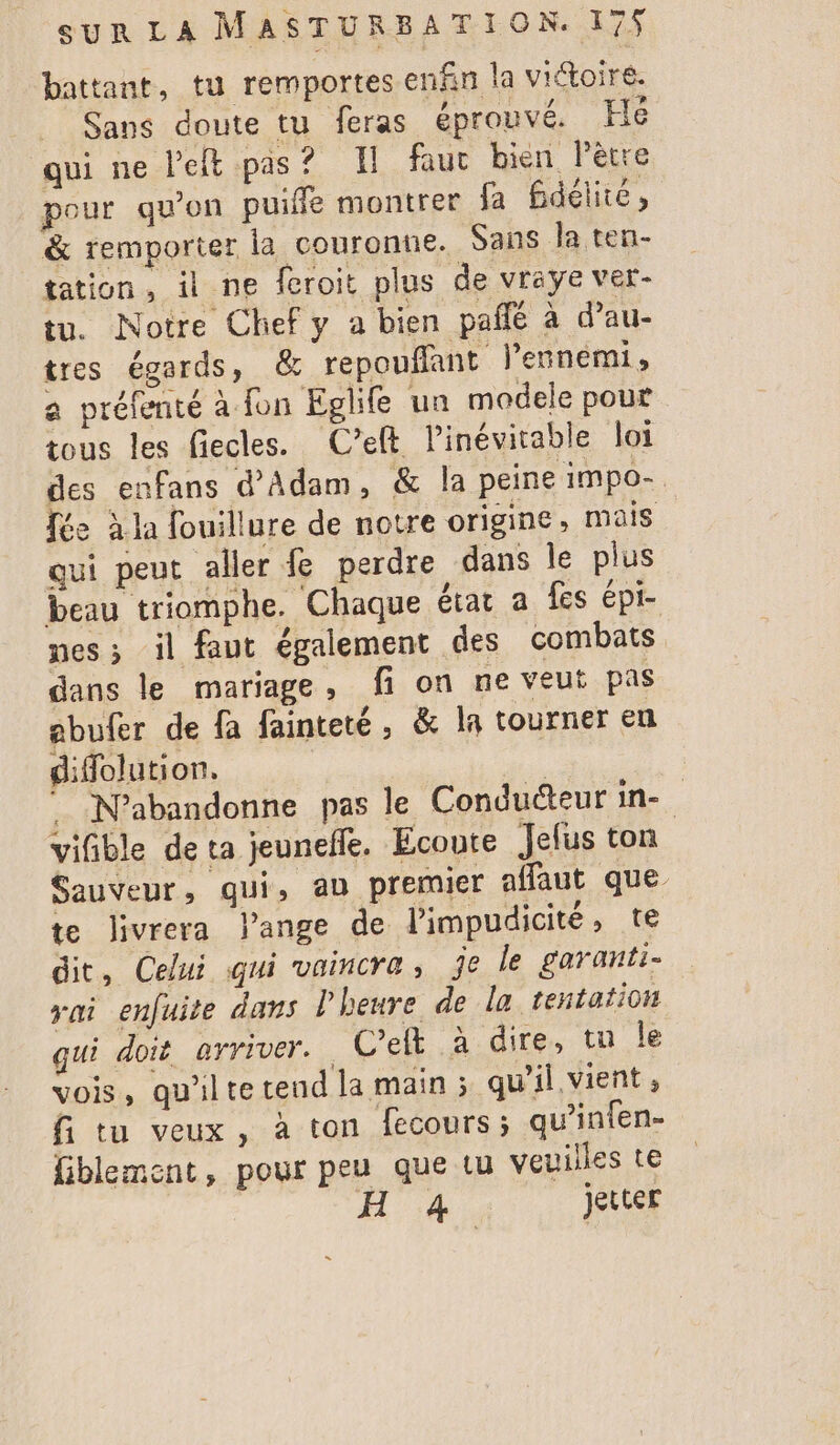 battant, tu remportes enfin la viétoire. Sans doute tu feras éprouvé. Hé qui ne left pas? I faut bien Pêtre pour qu'on puiffe montrer fa fidélité, &amp; remporter la couronne. Sans la ten- tation, il ne feroit plus de vreye ver- tu. Notre Chef y a bien pañlé à d’au- tres égards, &amp; repouflant l'ennemi, a préfenté à fon Eglife ua modele pout tous les fiecles. C’elt Pinévitable loi des enfans d'Adam, &amp; la peine impo- fée à la fouillure de notre origine, mais qui peut aller fe perdre dans le plus beau triomphe. Chaque état a fes épi- nes; il faut également des combats dans le mariage, fi on ne veut pas ebufer de fa fainteté, &amp; la tourner en difolution. | | N’abandonne pas le Conducteur in- vifible de ta jeunefle. Ecoute Jelus ton Sauveur, qui, an premier affaut que te livrera ange de limpudicité, te dit, Celui qui vaincra, je le garanti- yai enfuite dans l'heure de la tentation qui doit arriver. C’eft à dire, tu le vois, qu'ilte tend la main ; qu'il vient, fi tu veux, à ton fecours; qu’infen- fiblement, pour peu que Lu veuilles te jetter