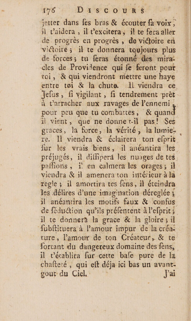 ‘etter dans fes bras &amp; écouter fa voix ; il v'aidera , il Vexcitera; il te fera aller de progrès en progrès , de victoire en viGoiré ; 1l te donnera tou jours plus de forces; tu feras étonné des mira: cles de Providence qui fe feront pout toi, &amp; qui viendront mettre une haye entre toi &amp; la chute. Il viendra ce Jelus, fi vigilant, fi tendrement prèt à Larracher aux ravages de Pennemi pour peu que tu combartes, &amp; quand il ge que ne donne t-il pas! Ses gtaces, la force, la vérité, la lumie. re. Il viendra &amp; éclairera ton elprit fur les vrais biens, il anéantira les préjugés, il diffiperd les nuages de tes paflions, 1 en calmera les orages; il viendra &amp; il amenera ton intérieur à la regle; il amortira tes fens, il éteindra les délires d’une imagination déreglée ; il anéantira les motifs faux &amp; confus. de fédu@ion qu’ils préfentent à l’efprits il te donnera la grace &amp; la gloire ; il ‘füubftituera à Pamour impur de la créa: ture, l’amour de ton Créateur, &amp; te fortant du dangereux domaine des fens, il t’écablita fur cette bafe pure de la chafteté , qui eft déja ici bas un avant: pour du Ciel, | J'ai ”
