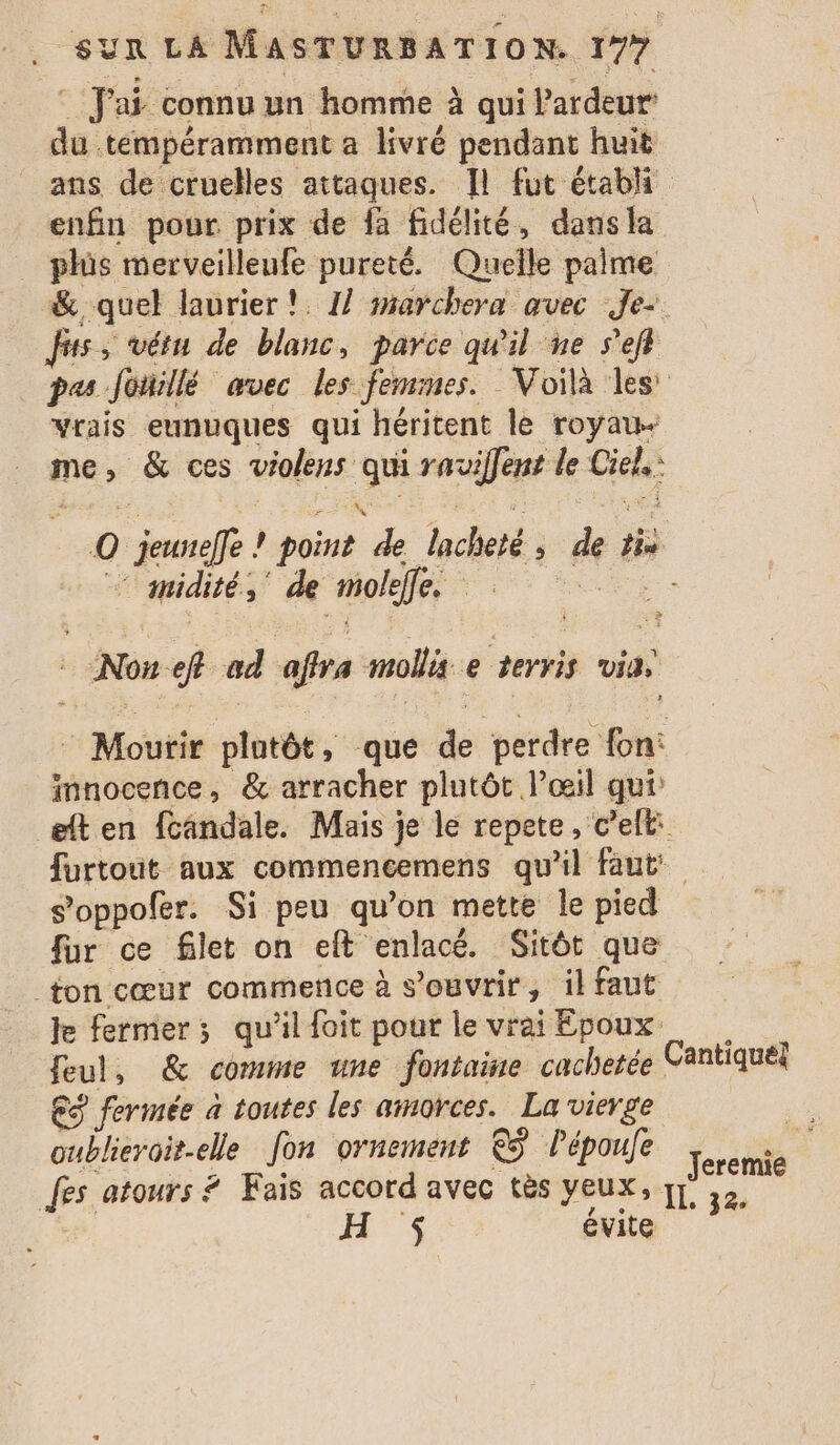 fai connu un homme à qui Pardeur’ du tempéramment a livré pendant huit ans de cruelles attaques. Il fut établi enfin pour prix de fa fidélité, dansla phüs merveilleufe pureté. Quelle palme &amp; quel laurier !. 1] marchera avec Je: fs, vêtu de blanc, parce qu'il ne seft pes Joillé avec les fensnes. Voilà les’ vrais eunuques qui héritent le royaw- me, &amp; ces violens qui rauiffent le Ciel: © jeuneffe ! point de lacheté, de tis Hyndités de molelfes : à © ( Non eft ad affra mollis e terris via, * Moutir plutôt, que de perdre fon: innocence, &amp; arracher plutôt l’œil qui eften fcandale. Mais je le repete, cell: furtout aux commencemens qu'il faut s’oppofer. Si peu qu’on mette le pied fur ce filet on eft enlacé. Sitôt que ton cœur commence à s’ouvrir, il faut Je fermer; qu'il foit pour le vrai Epoux feul, &amp; comme une fontaine cachetée Cantiquél ES fermée à toutes les amorces. La vierge | oublieroit-elle fon ornement ©ÿ lépoufe ferctié fes atours # Fais accord avec tès Yeux, y ,2, $ évite